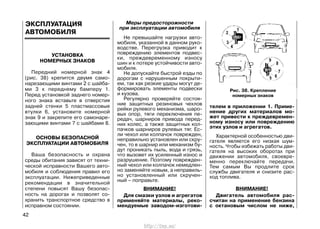 УСТАНОВКА
НОМЕРНЫХ ЗНАКОВ
Передний номерной знак 4
(рис. 38) крепится двумя само-
нарезающими винтами 2 с шайба-
ми 3 к переднему бамперу 1.
Перед установкой заднего номер-
ного знака вставьте в отверстия
задней стенки 5 пластмассовые
втулки 6, установите номерной
знак 9 и закрепите его самонаре-
зающими винтами 7 с шайбами 8.
ОСНОВЫ БЕЗОПАСНОЙ
ЭКСПЛУАТАЦИИ АВТОМОБИЛЯ
Ваша безопасность и охрана
среды обитания зависят от техни-
ческой исправности Вашего авто-
мобиля и соблюдения правил его
эксплуатации. Нижеприведенные
рекомендации в значительной
степени повысят Вашу безопас-
ность на дорогах и позволят со-
хранить транспортное средство в
исправном состоянии.
Меры предосторожности
при эксплуатации автомобиля
Не превышайте нагрузки авто-
мобиля, указанной в данном руко-
водстве. Перегрузка приводит к
повреждению элементов подвес-
ки, преждевременному износу
шин и к потере устойчивости авто-
мобиля.
Не допускайте быстрой езды по
дорогам с нарушенным покрыти-
ем, так как резкие удары могут де-
формировать элементы подвески
и кузова.
Регулярно проверяйте состоя-
ние защитных резиновых чехлов
рейки рулевого механизма, шаро-
вых опор, тяги переключения пе-
редач, шарниров привода перед-
них колес, а также защитных кол-
пачков шарниров рулевых тяг. Ес-
ли чехол или колпачок поврежден,
неправильно установлен или скру-
чен, то в шарнир или механизм бу-
дут проникать пыль, вода и грязь,
что вызовет их усиленный износ и
разрушение. Поэтому поврежден-
ный чехол или колпачок немедлен-
но заменяйте новым, а неправиль-
но установленный или скручен-
ный – поправьте.
ВНИМАНИЕ!
Для смазки узлов и агрегатов
применяйте материалы, реко-
мендуемые заводом-изготови-
телем в приложении 1. Приме-
нение других материалов мо-
жет привести к преждевремен-
ному износу или повреждению
этих узлов и агрегатов.
Характерной особенностью дви-
гателя является его низкая шум-
ность. Чтобы избежать работы дви-
гателя на высоких оборотах при
движении автомобиля, своевре-
менно переключайте передачи.
Тем самым Вы продлите срок
службы двигателя и снизите рас-
ход топлива.
ВНИМАНИЕ!
Двигатель автомобиля рас-
считан на применение бензина
с октановым числом не ниже,
42
Рис. 38. Крепление
номерных знаков
ЭКСПЛУАТАЦИЯ
АВТОМОБИЛЯ
http://vnx.su/
 