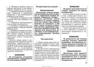 2. Проверьте уровень масла в
картере двигателя и при необхо-
димости доведите его до нормы.
3. Проверьте уровни охлаждаю-
щей, тормозной и омывающей
жидкостей и при необходимости
доведите их до нормы.
4. Проверьте исправность ламп
внешних световых приборов и их
чистоту.
5. Проверьте функционирова-
ние системы стеклоочистки.
6. Проверьте правильность ус-
тановки зеркал, сидений и ремней
безопасности.
7. Проверьте исправность рабо-
чей тормозной системы (отсутст-
вие провала педали тормоза) и
стояночной тормозной системы
(фиксацию рычага стояночного
тормоза).
Наличие следов масел и экс-
плуатационных жидкостей под ав-
томобилем свидетельствует о
негерметичности его узлов и агре-
гатов. В этом случае необходимо
обратиться на аттестованное
ПССС для выявления и устранения
причин их появления.
ВНИМАНИЕ!
Не откладывая, устраняйте
обнаруженные неисправности
на аттестованных ПССС.
Посадка водителя за рулем
Предупреждение
Безопасная техника вожде-
ния автомобиля во многом зави-
сит от правильной посадки во-
дителя. Правильная посадка –
водитель достаточно плотно
опирается на спинку сиденья,
ноги при полном ходе педалей
вытянуты не полностью, а обе
руки, слегка согнутые в локте-
вых суставах, удерживают верх-
нюю часть рулевого колеса. По-
ложение тела должно быть ус-
тойчивым, но не напряженным –
это предотвращает быстрое
утомление.
Пуск двигателя
1. Перед пуском двигателя не-
обходимо перевести рычаг пере-
ключения передач в нейтральное
положение.
2. Вставьте ключ в выключатель
зажигания и включите стартер. Ес-
ли двигатель не начнет работать с
первой попытки, выключите зажи-
гание и через 40 секунд повторно
включите стартер. Включать стар-
тер более чем на 10 секунд не ре-
комендуется.
ВНИМАНИЕ!
Во время пуска двигателя не
следует нажимать на педаль
акселератора.
Если не удалось запустить дви-
гатель с первых двух попыток, на-
жмите на педаль акселератора
до упора и включите стартер на
10 секунд для продувки цилинд-
ров, после чего отпустите педаль
акселератора и запустите двига-
тель в установленном порядке.
После пуска двигателя отпусти-
те ключ зажигания, который ав-
томатически возвратится в по-
ложение I.
ВНИМАНИЕ!
Не допускается при помощи
стартера начинать движение
автомобиля. В нормальных ус-
ловиях движение начинайте на
первой передаче в коробке пе-
редач.
Предупреждение
Выхлопные газы ядовиты!
Поэтому помещение, в котором
производится пуск и прогрев
двигателя, должно хорошо вен-
тилироваться.
45
http://vnx.su/
 