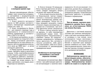 Пуск двигателя
в холодное время года
Данные рекомендации обеспе-
чивают пуск полностью исправно-
го автомобиля с аккумуляторной
батареей, заряженной не менее
чем на 75%.
1. Класс вязкости моторного
масла по SAE должен соответст-
вовать температуре окружающей
среды (см. прил. 1).
2. Класс испаряемости бензи-
на – для зимнего периода года в
зависимости от климатического
района применения в соответст-
вии с ГОСТ Р 51105-97.
3. Оставляя автомобиль на дли-
тельное время на открытой стоян-
ке, перед остановкой двигателя
рекомендуется на одну минуту по-
высить частоту вращения коленча-
того вала до 3000 мин-1, а затем
заглушить двигатель.
4. Перед пуском, включив зажи-
гание, сделайте паузу в несколько
секунд, чтобы электробензонасос
успел поднять давление в топлив-
ной рампе до рабочего значения.
5. Перед пуском и во время пус-
ка следует до упора выжать пе-
даль сцепления, а на педаль аксе-
лератора не нажимать.
6. Если в течение 10 секунд ра-
боты стартера двигатель не запус-
тился, следует повторить запуск
не ранее чем через 40 секунд.
7. Если вторая попытка пуска бы-
ла безуспешной, третью следует
начинать с полностью нажатой пе-
далью акселератора (режим про-
дувки цилиндров). После 6-8 се-
кунд продувки начинайте плавно
отпускать педаль акселератора, за-
держав ее в положении, при кото-
ром двигатель начнет запускаться.
8. Если и третья попытка пуска
не удалась, то либо температура
окружающей среды ниже, чем
предусмотрено «Техническими ус-
ловиями» (минус 25 градусов –
граница возможности холодного
пуска двигателя без вспомога-
тельных устройств), либо двига-
тель неисправен, либо есть какое-
то отклонение от рекомендаций,
приведенных выше.
Особенности эксплуатации
автомобиля с системой
впрыска топлива
Загорание сигнализатора «Дви-
гатель» при работающем двигате-
ле сигнализирует о наличии неис-
правности. Но это не означает, что
двигатель должен быть немедлен-
но остановлен – контроллер имеет
резервные режимы, позволяющие
двигателю работать в условиях,
близких к нормальным.
ВНИМАНИЕ!
Тем не менее, причина неис-
правности должна быть устра-
нена на аттестованном ПССС
как можно быстрее.
Двигатель с системой впрыска
топлива при наличии нейтрализа-
тора и датчика кислорода работа-
ет исправно в том случае, если
используется только неэтилиро-
ванный бензин. Этилированный
бензин в короткий срок выводит
данные элементы из строя, появ-
ляется дымный выхлоп, резко воз-
растает расход топлива и ухудша-
ется динамика автомобиля.
ВНИМАНИЕ!
Нейтрализатор является до-
рогостоящим узлом, обеспечи-
вающим охрану окружающей
среды. Нейтрализатор может
выйти из строя и в случае про-
46
http://vnx.su/
 