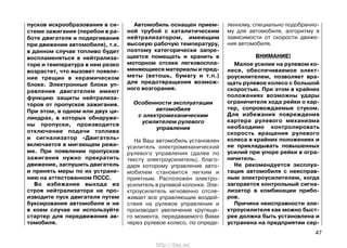 пусков искрообразования в си-
стеме зажигания (перебои в ра-
боте двигателя и подергивания
при движении автомобиля), т.к.
в данном случае топливо будет
воспламеняться в нейтрализа-
торе и температура в нем резко
возрастет, что вызовет появле-
ние трещин в керамическом
блоке. Электронные блоки уп-
равления двигателем имеют
функцию защиты нейтрализа-
торов от пропусков зажигания.
При этом, в одном или двух ци-
линдрах, в которых обнаруже-
ны пропуски, производится
отключение подачи топлива
и сигнализатор «Двигатель»
включается в мигающем режи-
ме. При появлении пропусков
зажигания нужно прекратить
движение, заглушить двигатель
и принять меры по их устране-
нию на аттестованном ПССС.
Во избежание выхода из
строя нейтрализатора не про-
изводите пуск двигателя путем
буксирования автомобиля и ни
в коем случае не используйте
стартер для передвижения ав-
томобиля.
Автомобиль оснащен прием-
ной трубой с каталитическим
нейтрализатором, имеющим
высокую рабочую температуру,
поэтому категорически запре-
щается помещать и хранить в
моторном отсеке легковоспла-
меняющиеся материалы и пред-
меты (ветошь, бумагу и т.п.)
для предотвращения возмож-
ного возгорания.
Особенности эксплуатации
автомобиля
с электромеханическим
усилителем рулевого
управления
На Ваш автомобиль установлен
усилитель электромеханический
рулевого управления (далее по
тексту электроусилитель), благо-
даря которому управление авто-
мобилем становится легким и
приятным. Расположен электро-
усилитель в рулевой колонке. Эле-
ктроусилитель мгновенно отсле-
живает все управляющие воздей-
ствия на рулевое управление и
производит увеличение крутяще-
го момента, передаваемого Вами
через рулевое колесо, по опреде-
ленному, специально подобранно-
му для автомобиля, алгоритму в
зависимости от скорости движе-
ния автомобиля.
ВНИМАНИЕ!
Малое усилие на рулевом ко-
лесе, обеспечиваемое элект-
роусилителем, позволяет вра-
щать рулевое колесо с большой
скоростью. При этом в крайних
положениях возможны удары
ограничителя хода рейки о кар-
тер, сопровождаемые стуком.
Для избежания повреждения
картера рулевого механизма
необходимо контролировать
скорость вращения рулевого
колеса в крайних положениях и
не прикладывать повышенных
усилий при упоре рейки в огра-
ничитель.
Не рекомендуется эксплуа-
тация автомобиля с неисправ-
ным электроусилителем, когда
загорается контрольный сигна-
лизатор в комбинации прибо-
ров.
Причина неисправности эле-
ктроусилителя как можно быст-
рее должна быть установлена и
устранена на предприятии сер-
47
http://vnx.su/
 