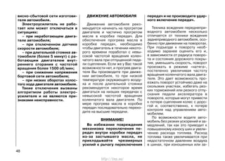 висно-сбытовой сети изготови-
теля автомобиля.
Электроусилитель не рабо-
тает или может отключаться в
ситуациях:
– при неработающем двига-
теле автомобиля;
– при отключенном датчике
скорости автомобиля;
– при длительной стоянке ав-
томобиля (более 5 минут) с ра-
ботающим двигателем внут-
реннего сгорания с частотой
вращения более 1500 об/мин;
– при снижении напряжения
бортовой сети автомобиля;
– при низких оборотах холос-
того хода двигателя автомобиля.
Такие отключения вызваны
алгоритмом работы электро-
усилителя и не являются при-
знаками неисправности.
ДВИЖЕНИЕ АВТОМОБИЛЯ
Движение автомобиля реко-
мендуется начинать на прогретом
двигателе и частично прогретом
масле в коробке передач. Для
обеспечения прогрева масла в
коробке передач, необходимо
чтобы двигатель в течении некото-
рого времени поработал с невы-
сокой частотой вращения колен-
чатого вала при отпущенной педа-
ли сцепления. Если же у Вас такой
возможности нет, и прогрев двига-
теля Вы производите при движе-
нии автомобиля, то при низкой
температуре окружающего возду-
ха и после длительной стоянки
рекомендуется некоторое время
двигаться на низших передачах с
невысокой частотой вращения
коленчатого вала двигателя. По
мере прогрева масла в коробке
передач последовательно перехо-
дите на высшие передачи.
ВНИМАНИЕ!
Во избежание повреждения
механизма переключения пе-
редач внутри коробки передач
из-за застывшего масла, не
прикладывайте чрезмерных
усилий к рычагу переключения
передач и не производите удар-
ного включения передач.
Техника вождения переднепри-
водного автомобиля несколько
отличается от техники вождения
заднеприводного автомобиля, осо-
бенно при движении на поворотах.
При подъезде к повороту необ-
ходимо заранее оценить его и,
в зависимости от радиуса поворо-
та и состояния дорожного покры-
тия, уменьшить скорость, поворот
проезжать в режиме «натяга»,
постепенно увеличивая частоту
вращения коленчатого вала двига-
теля. Это дает возможность про-
езжать поворот устойчиво даже на
скользких участках, избегать рез-
ких торможений или резкого отпу-
скания педали акселератора в
повороте, которые могут привести
к потере сцепления колес с доро-
гой и, соответственно, к потере
контроля над управлением авто-
мобилем.
По возможности водите авто-
мобиль без резких ускорений и за-
медлений, так как это приводит к
повышенному износу шин и увели-
чению расхода топлива. Расход
топлива также увеличивается при
недостаточном давлении воздуха
в шинах, при изношенных или за-
48
http://vnx.su/
 