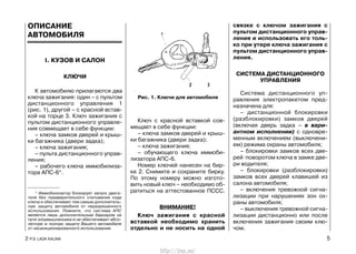 ОПИСАНИЕ
АВТОМОБИЛЯ
I. КУЗОВ И САЛОН
КЛЮЧИ
К автомобилю прилагаются два
ключа зажигания: один – с пультом
дистанционного управления 1
(рис. 1), другой – с красной встав-
кой на торце 3. Ключ зажигания с
пультом дистанционного управле-
ния совмещает в себе функции:
– ключа замков дверей и крыш-
ки багажника (двери задка);
– ключа зажигания;
– пульта дистанционного управ-
ления;
– рабочего ключа иммобилиза-
тора АПС-6*.
Ключ с красной вставкой сов-
мещает в себе функции:
– ключа замков дверей и крыш-
ки багажника (двери задка);
– ключа зажигания;
– обучающего ключа иммоби-
лизатора АПС-6.
Номер ключей нанесен на бир-
ке 2. Снимите и сохраните бирку.
По этому номеру можно изгото-
вить новый ключ – необходимо об-
ратиться на аттестованное ПССС.
ВНИМАНИЕ!
Ключ зажигания с красной
вставкой необходимо хранить
отдельно и не носить на одной
связке с ключом зажигания с
пультом дистанционного управ-
ления и использовать его толь-
ко при утере ключа зажигания с
пультом дистанционного управ-
ления.
СИСТЕМА ДИСТАНЦИОННОГО
УПРАВЛЕНИЯ
Система дистанционного уп-
равления электропакетом пред-
назначена для:
– дистанционной блокировки
(разблокировки) замков дверей
(включая дверь задка – в вари-
антном исполнении) с одновре-
менным включением (выключени-
ем) режима охраны автомобиля;
– блокировки замков всех две-
рей поворотом ключа в замке две-
ри водителя;
– блокировки (разблокировки)
замков всех дверей клавишей из
салона автомобиля;
– включения тревожной сигна-
лизации при нарушениях зон ох-
раны автомобиля;
– выключения тревожной сигна-
лизации дистанционно или после
включения зажигания своим клю-
чом.
2 Р.Э. LADA KALINA 5
Рис. 1. Ключи для автомобиля
* Иммобилизатор блокирует запуск двига-
теля без предварительного считывания кода
ключа и обеспечивает тем самым дополнитель-
ную защиту автомобиля от неразрешенного
использования. Помните, что система АПС
является лишь дополнительным барьером на
пути злоумышленника и не обеспечивает абсо-
лютную и полную защиту Вашего автомобиля
от несанкционированного использования.
http://vnx.su/
 