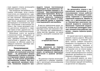 теля заднего стекла используйте
обогрев заднего стекла.
При вождении автомобиля в ус-
ловиях снегопада, если стекло-
очиститель не справляется с уда-
лением снега с ветрового стекла и
на нем начинает образовываться
ледяная корка, используйте функ-
ции блока управления системой
вентиляции и отопления (см. раз-
дел «Отопление и вентиляция са-
лона»). Как только ветровое стек-
ло достаточно нагреется и ледя-
ная корка оттает, удалите ее с по-
мощью щеток стеклоочистителей.
Налипание снега на рычагах
стеклоочистителя затрудняет их
нормальную работу. Останови-
тесь, сделайте остановку стекло-
очистителей и удалите снег. При
остановке на обочине дороги не
забудьте включить световую ава-
рийную сигнализацию.
Предупреждение
Будьте очень осторожны на
мокрых или скользких участках
дорог – не допускайте резких
торможений и резкого нажатия
и отпускания педали акселера-
тора. С этой целью управляйте
автомобилем плавно, без рез-
ких движений рулевым коле-
сом. Снижение скорости про-
водите только постепенным
переходом на пониженные пе-
редачи в коробке передач с ча-
стичным притормаживанием
рабочими тормозами. Если не-
смотря ни на что, автомобиль
начинает заносить, поверните
руль в сторону заноса и плав-
ной работой рулем и педалью
газа выровняйте автомобиль.
В местах пересечения дорог ча-
сто возникает наледь за счет про-
буксовки колес при трогании с ме-
ста. Поэтому при приближении к
таким местам заранее, на сухом
участке, начинайте снижение ско-
рости.
Движение
в горной местности
ВНИМАНИЕ!
При движении на подъем
своевременно переходите на
низшие передачи в коробке пе-
редач, не допуская перегрузки
двигателя и рывков автомо-
биля.
На длинных спусках используй-
те двигатель в режиме торможе-
ния с частичным использованием
рабочих тормозов.
Предупреждение
Не допускайте спуска с вы-
ключенным сцеплением и ис-
пользованием только рабочих
тормозов. Это приведет к разо-
греву тормозов и закипанию
тормозной жидкости. Имейте в
виду, что с увеличением высо-
ты температура закипания тор-
мозной жидкости снижается.
Закипание тормозной жидкос-
ти в колесных цилиндрах озна-
чает полный отказ рабочих тор-
мозов – педаль тормоза прова-
ливается.
В горной местности держитесь
правой стороны дороги. Меньшая
ширина дороги и сложный про-
филь трассы требуют большего
внимания и осторожности. На по-
воротах подавайте звуковые и
световые сигналы. При остановке
на подъеме или на спуске вывер-
ните руль до упора так, чтобы в
случае самопроизвольного начала
движения автомобиля его колеса
уперлись в бордюр дороги.
На скользкой дороге не начи-
найте движение на крутой подъем,
пока впереди идущий автомобиль
не достигнет его вершины.
50
http://vnx.su/
 