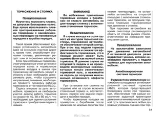 ТОРМОЖЕНИЕ И СТОЯНКА
Предупреждение
Научитесь тормозить плавно,
не допуская блокировки колес.
Еще лучше использовать плав-
ное притормаживание рабочи-
ми тормозами с одновремен-
ным переходом на пониженные
передачи в коробке передач.
Такой прием обеспечивает кур-
совую устойчивость автомобиля
даже на скользких участках дорог
и, кроме того, способствует эко-
номии топлива, увеличивает ре-
сурс шин и тормозных накладок.
Если при исправных подвесках,
отрегулированных углах установки
передних колес и нормальном
давление воздуха в шинах при
торможении автомобиль уводит в
сторону и Вам необходимо дово-
рачивать руль, чтобы сохранить
направление движения, необходи-
мо провести проверку рабочих
тормозов на аттестованном ПССС.
Садясь впервые за руль авто-
мобиля, проверьте на свободном
участке дороги работу тормозов
на скоростях 40, 60 и 80 км/ч, что
необходимо для оценки состояния
тормозов и приобретения первого
навыка.
ВНИМАНИЕ!
Во избежание прилипания
тормозных колодок к бараба-
нам не ставьте автомобиль на
длительную стоянку с включен-
ным стояночным тормозом.
Предупреждение
В случае выхода из строя од-
ного из контуров тормозной си-
стемы, торможение автомоби-
ля обеспечивает второй контур.
При этом ход педали тормоза
увеличивается и снижается эф-
фективность торможения, что в
первый момент может быть
оценено Вами как полный отказ
тормозов. В данном случае не
отпускайте педаль и не произ-
водите многократные нажимы,
которые только увеличивают
тормозной путь, а нажимайте
на педаль до получения макси-
мально возможного эффекта
торможения.
При остановке или стоянке на
подъеме или на спуске включите
стояночный тормоз и, соответст-
венно, первую или заднюю пере-
дачи в коробке передач.
Чтобы тормозные колодки не
примерзли к барабанам после
движения по мокрым дорогам при
низких температурах, не остав-
ляйте автомобиль на открытой
площадке с включенным стояноч-
ным тормозом, не просушив тор-
моза плавными торможениями
при движении к стоянке.
При парковке автомобиля во
время снегопада рекомендуется
отжать от стекла рычаги стекло-
очистителей во избежание при-
мерзания щеток.
Предупреждение
Не выключайте зажигание
при движении автомобиля!
С остановкой двигателя резко
возрастает усилие, которое не-
обходимо приложить к педали
тормоза для торможения авто-
мобиля.
Антиблокировочная
система тормозов
В вариантном исполнении ав-
томобили оснащаются антиблоки-
ровочной системой тормозов
(АБС), которая предотвращает
блокировку колес при торможе-
нии, обеспечивая тем самым со-
хранение заданной траектории
движения и минимальный тормоз-
ной путь практически в любых до-
рожных условиях. Однако при тор-
51
http://vnx.su/
 