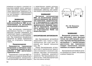 можении на дороге с рыхлым по-
крытием (гравий, песок, неукатан-
ный снег) может произойти неко-
торое увеличение тормозного пу-
ти по сравнению с торможением в
тех же условиях с заблокирован-
ными колесами.
ВНИМАНИЕ!
Во избежание ограничения
работоспособности АБС не ус-
танавливайте на автомобиль
шины разной размерности.
При экстренном торможении
максимально быстро и с макси-
мальным усилием нажимайте на
тормозную педаль и удерживайте
ее, не отпуская до конца торможе-
ния. При изменении направления
движения во время торможения
также не отпускайте тормозную
педаль.
Предупреждение
Прерывистое торможение
(отпускание и повторное нажа-
тие тормозной педали) на авто-
мобилях с АБС увеличивает
тормозной путь.
Торможение с участием АБС на-
чинается со скорости более 8 км/ч
и сопровождается незначитель-
ной пульсацией тормозной педали
и характерным шумом исполни-
тельных механизмов АБС. АБС
прекращает работать при сниже-
нии скорости автомобиля до 3 км/ч.
ВНИМАНИЕ!
Загорание сигнализатора
АБС, за исключением режима
самотестирования при включе-
нии зажигания, свидетельству-
ет о неисправности в системе.
И, хотя в этом случае работа ги-
дравлического привода тормо-
зов не нарушается, неисправ-
ность должна быть устранена
на аттестованном ПССС как
можно быстрее.
БУКСИРОВАНИЕ АВТОМОБИЛЯ
Для буксирования автомобиля
закрепляйте трос только в пред-
назначенных для этой цели пе-
редней или задней проушинах
(рис. 39).
Перед буксированием устано-
вите ключ в выключателе зажига-
ния в положение I и включите ава-
рийную световую сигнализацию,
согласно Правилам дорожного
движения. При буксировании сле-
дите за тем, чтобы буксирный трос
был постоянно натянут.
ВНИМАНИЕ!
Вакуумный усилитель тормо-
зов выполняет свою функцию
только при работающем двига-
теле. Поэтому при буксировании
автомобиля с неработающим
двигателем при торможении
следует значительно сильнее
нажимать на педаль тормоза.
Буксирование автомобиля долж-
но проводиться плавно, без рывков
и резких поворотов.
52
Рис. 39. Проушины
для буксировки
http://vnx.su/
 