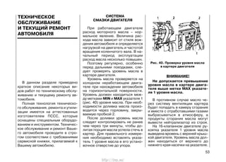 В данном разделе приведено
краткое описание некоторых ви-
дов работ по техническому обслу-
живанию и текущему ремонту ав-
томобиля.
Полная технология техническо-
го обслуживания, ремонта и утили-
зации имеется на аттестованных
изготовителем ПССС, которые
оснащены специальным оборудо-
ванием и инструментом. Техничес-
кое обслуживание и ремонт Ваше-
го автомобиля проводите в стро-
гом соответствии с требованиями
сервисной книжки, прилагаемой к
Вашему автомобилю.
СИСТЕМА
СМАЗКИ ДВИГАТЕЛЯ
При работающем двигателе
расход моторного масла – нор-
мальное явление. Величина рас-
хода масла зависит от стиля вож-
дения автомобиля и определяется
нагрузкой на двигатель и частотой
вращения коленчатого вала. В на-
чальный период эксплуатации
расход масла несколько повышен.
Поэтому регулярно, особенно
перед дальними поездками, сле-
дует проверять уровень масла в
картере двигателя.
Уровень масла проверяется на
холодном неработающем двига-
теле при нахождении автомобиля
на горизонтальной поверхности.
Уровень должен находиться меж-
ду метками MIN и MAX указателя 1
(рис. 40) уровня масла. При необ-
ходимости доливка масла произ-
водится через горловину, закры-
ваемую пробкой 2.
После доливки уровень масла
следует контролировать не ранее
чем через три минуты, чтобы до-
литая порция масла успела стечь в
картер. Для правильного измере-
ния необходимо вставлять указа-
тель 1 уровня масла в его устано-
вочное отверстие до упора.
ВНИМАНИЕ!
Не допускается превышение
уровня масла в картере двига-
теля выше метки MAX указате-
ля 1 уровня масла.
В противном случае масло че-
рез систему вентиляции картера
будет попадать в камеру сгорания
и вместе с отработавшими газами
выбрасываться в атмосферу, а
продукты сгорания масла могут
вывести нейтрализатор из строя.
На 16-клапанном двигателе ру-
коятка указателя 1 уровня масла
выведена вровень с верхней крыш-
кой двигателя. Уровень масла дол-
жен находиться от верхнего до
нижнего края насечки на указателе.
53
Рис. 40. Проверка уровня масла
в картере двигателя
ТЕХНИЧЕСКОЕ
ОБСЛУЖИВАНИЕ
И ТЕКУЩИЙ РЕМОНТ
АВТОМОБИЛЯ
http://vnx.su/
 