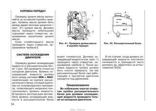 КОРОБКА ПЕРЕДАЧ
Проверку уровня масла выпол-
няйте на остывшей коробке пере-
дач. Уровень масла должен быть
между двумя метками указателя 1
(рис. 41) уровня масла. Доливку
масла проводите небольшими
порциями через отверстие, за-
крываемое указателем уровня
масла.
Слив отработавшего масла
проводите через отверстие, за-
крываемое пробкой 2.
СИСТЕМА ОХЛАЖДЕНИЯ
ДВИГАТЕЛЯ
Проверку уровня охлаждающей
жидкости в расширительном бач-
ке 1 (рис. 42) проводите только на
холодном двигателе. Уровень ох-
лаждающей жидкости должен
быть между метками MIN и MAX,
нанесенными на корпусе расши-
рительного бачка, который выпол-
нен из полупрозрачного материа-
ла, позволяющего визуально кон-
тролировать уровень жидкости.
В процессе эксплуатации автомо-
биля уровень охлаждающей жид-
кости в расширительном бачке
может понижаться. Доливку ох-
лаждающей жидкости (см. прил. 1)
проводите через отверстие, за-
крываемое пробкой 2. После до-
ливки жидкости пробка должна
быть плотно завернута, так как
расширительный бачок при рабо-
тающем и прогретом двигателе
находится под давлением.
Предупреждение
Во избежание ожогов откры-
тие пробки расширительного
бачка для доливки охлаждаю-
щей жидкости проводите толь-
ко на холодном двигателе.
В тех случаях, когда уровень ох-
лаждающей жидкости постоянно
понижается и приходится часто
доливать ее, обратитесь на аттес-
тованное ПССС.
54
Рис. 41. Проверка уровня масла
в коробке передач
Рис. 42. Расширительный бачок
http://vnx.su/
 