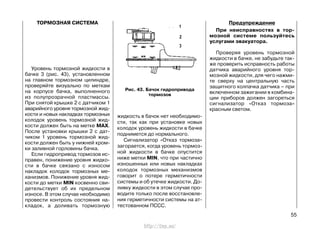 ТОРМОЗНАЯ СИСТЕМА
Уровень тормозной жидкости в
бачке 3 (рис. 43), установленном
на главном тормозном цилиндре,
проверяйте визуально по меткам
на корпусе бачка, выполненного
из полупрозрачной пластмассы.
При снятой крышке 2 с датчиком 1
аварийного уровня тормозной жид-
кости и новых накладках тормозных
колодок уровень тормозной жид-
кости должен быть на метке MAX.
После установки крышки 2 с дат-
чиком 1 уровень тормозной жид-
кости должен быть у нижней кром-
ки заливной горловины бачка.
Если гидропривод тормозов ис-
правен, понижение уровня жидко-
сти в бачке связано с износом
накладок колодок тормозных ме-
ханизмов. Понижение уровня жид-
кости до метки MIN косвенно сви-
детельствует об их предельном
износе. В этом случае необходимо
провести контроль состояния на-
кладок, а доливать тормозную
жидкость в бачок нет необходимо-
сти, так как при установке новых
колодок уровень жидкости в бачке
поднимется до нормального.
Сигнализатор «Отказ тормоза»
загорается, когда уровень тормоз-
ной жидкости в бачке опустится
ниже метки MIN, что при частично
изношенных или новых накладках
колодок тормозных механизмов
говорит о потере герметичности
системы и об утечке жидкости. До-
ливку жидкости в этом случае про-
водите только после восстановле-
ния герметичности системы на ат-
тестованном ПССС.
Предупреждение
При неисправностях в тор-
мозной системе пользуйтесь
услугами эвакуатора.
Проверяя уровень тормозной
жидкости в бачке, не забудьте так-
же проверить исправность работы
датчика аварийного уровня тор-
мозной жидкости, для чего нажми-
те сверху на центральную часть
защитного колпачка датчика – при
включенном зажигании в комбина-
ции приборов должен загореться
сигнализатор «Отказ тормоза»
красным светом.
55
Рис. 43. Бачок гидропривода
тормозов
http://vnx.su/
 