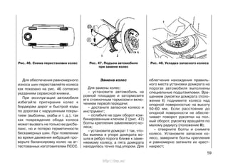 Для обеспечения равномерного
износа шин переставляйте колеса
как показано на рис. 46 согласно
указаниям сервисной книжки.
При эксплуатации автомобиля
избегайте притирания колес к
бордюрам дорог и быстрой езды
по дорогам с нарушенным покры-
тием (выбоины, ухабы и т. д.), так
как повреждение обода колеса
может вызвать не только ее дисба-
ланс, но и потерю герметичности
бескамерных шин. При появлении
во время движения вибраций про-
верьте балансировку колес на ат-
тестованных изготовителем ПССС.
Замена колес
Для замены колес:
– установите автомобиль на
ровной площадке и затормозите
его стояночным тормозом и вклю-
чением первой передачи;
– достаньте запасное колесо и
инструмент;
– ослабьте на один оборот ком-
бинированным ключом 2 (рис. 47)
болты крепления заменяемого ко-
леса;
– установите домкрат 1 так, что-
бы выемка в упоре домкрата во-
шла в ребро порога ближе к заме-
няемому колесу, а пята домкрата
находилась точно под упором. Для
облегчения нахождения правиль-
ного места установки домкрата на
порогах автомобиля выполнены
специальные подштамповки. Вра-
щением рукоятки домкрата (поло-
жение I) поднимите колесо над
опорной поверхностью на высоту
50-60 мм. Если расстояние до
опорной поверхности не обеспе-
чивает поворот рукоятки на пол-
ный оборот, рукоятку вращайте по
малому радиусу (положение II);
– отверните болты и снимите
колесо. Установите запасное ко-
лесо, заверните болты крепления
и равномерно затяните их крест-
накрест;
59
Рис. 46. Схема перестановки колес Рис. 47. Подъем автомобиля
при замене колес
Рис. 48. Укладка запасного колеса
http://vnx.su/
 