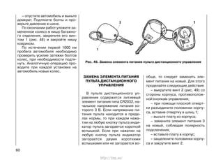 – опустите автомобиль и выньте
домкрат. Подтяните болты и про-
верьте давление в шине.
По окончании работ уложите за-
мененное колесо в нишу багажно-
го отделения, закрепите его вин-
том 1 (рис. 48) и закройте нишу
ковриком.
По истечении первой 1000 км
пробега автомобиля необходимо
проверить усилие затяжки болтов
колес, при необходимости подтя-
нуть. Аналогичную операцию про-
водите при каждой установке на
автомобиль новых колес.
60
ЗАМЕНА ЭЛЕМЕНТА ПИТАНИЯ
ПУЛЬТА ДИСТАНЦИОННОГО
УПРАВЛЕНИЯ
В пульте дистанционного уп-
равления содержится литиевый
элемент питания типа CR2032, на-
чальное напряжение питания ко-
торого 3 В. Если напряжение пи-
тания пульта находится в преде-
лах нормы, то при каждом нажа-
тии на любую кнопку пульта инди-
катор пульта загорается короткой
вспышкой. Если при нажатии на
любую кнопку пульта индикатор
загорается двумя короткими
вспышками или не загорается во-
обще, то следует заменить эле-
мент питания на новый. Для этого
проделайте следующие действия:
– выкрутите винт 2 (рис. 49) со
стороны корпуса, противополож-
ной кнопкам управления;
– при помощи плоской отверт-
ки разъедините половинки корпу-
са, вставив отвертку в шлиц 1;
– выньте плату из корпуса;
– замените элемент питания 3
на новый, соблюдая полярность
подключения;
– вставьте плату в корпус;
– защелкните половинки корпу-
са и закрутите винт 2.
Рис. 49. Замена элемента питания пульта дистанционного управления
http://vnx.su/
 