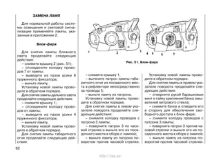 ЗАМЕНА ЛАМП
Для нормальной работы систе-
мы освещения и световой сигна-
лизации применяйте лампы, ука-
занные в приложении 2.
Блок-фара
Для снятия лампы ближнего
света проделайте следующие
действия:
– снимите крышку 2 (рис. 51);
– отсоедините колодку прово-
дов 7 от лампы;
– выведите из пазов усики 6
пружинного фиксатора;
– выньте лампу.
Установку новой лампы прово-
дите в обратном порядке.
Для снятия лампы дальнего света
проделайте следующие действия:
– снимите крышку 1;
– отсоедините колодку прово-
дов от лампы;
– выведите из пазов усики 4
пружинного фиксатора;
– выньте лампу.
Установку новой лампы прово-
дите в обратном порядке.
Для снятия лампы габаритного
огня проделайте следующие дей-
ствия:
– снимите крышку 1;
– вытяните патрон лампы габа-
ритного огня из посадочного мес-
та в рефлекторе непосредственно
за провода 5;
– выньте лампу из патрона.
Установку новой лампы прово-
дите в обратном порядке.
Для снятия лампы в левом ука-
зателе поворота проделайте сле-
дующие действия:
– снимите колодку проводов с
патрона 3 лампы;
– поверните патрон 3 по часо-
вой стрелке и выньте его из поса-
дочного места в сборе с лампой;
– выньте лампу из патрона по-
воротом против часовой стрелки.
Установку новой лампы прово-
дите в обратном порядке.
Для снятия лампы в правом ука-
зателе поворота проделайте сле-
дующие действия:
– отверните рукой барашковые
винт и гайку крепления бачка омы-
вателей ветрового стекла;
– снимите бачок и отведите его
в сторону для обеспечения сво-
бодного доступа к блок-фаре;
– снимите колодку проводов с
патрона 3 лампы;
– поверните патрон 3 против ча-
совой стрелки и выньте его из по-
садочного места в сборе с лампой;
– выньте лампу из патрона по-
воротом против часовой стрелки.
62
Рис. 51. Блок-фара
http://vnx.su/
 