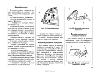 Задний фонарь
Для снятия ламп в заднем фо-
наре автомобиля с кузовом «се-
дан» проделайте следующие дей-
ствия:
– откройте крышку багажника;
– отогните обивку багажника за
задним фонарем;
– отсоедините колодку прово-
дов 1 (рис. 52);
– отверните гайки, отсоедините
уплотнитель жгута проводов и сни-
мите задний фонарь с автомобиля;
– повернув патрон против часо-
вой стрелки, выньте его из поса-
дочного места;
– выньте лампу из патрона по-
воротом против часовой стрелки.
Установку новой лампы прово-
дите в обратном порядке.
Порядок действий по замене
ламп в заднем фонаре автомоби-
ля с кузовом «хэтчбек»:
– откройте дверь задка;
– откройте нижний лючок обивки
(на липучке) и открутите гайку ниж-
него крепления заднего фонаря;
– откройте верхний лючок обивки
(назащелках)иоткрутитегайкуверх-
него крепления заднего фонаря;
– извлеките фонарь и выньте
уплотнитель жгута проводов;
– выверните патрон против ча-
совой стрелки и замените лампу.
Установку заднего фонаря про-
водите в обратном порядке.
Боковой указатель поворота
Для замены лампы в боковом
указателе поворота 1 (рис. 53)
снимите его с автомобиля. В гнез-
де фонарь удерживается пружин-
ной защелкой и фиксатором.
Сдвиньте фонарь в направлении
движения автомобиля и выведите
фиксатор из зацепления. Повер-
нув патрон 3 против часовой
стрелки, выньте его в сборе с лам-
пой из корпуса фонаря и потяните
лампу 2 на себя.
63
Рис. 52. Задний фонарь Рис. 53. Боковой указатель
поворота
Рис. 54. Фонарь освещения
номерного знака
Фонарь освещения
номерного знака
Для замены лампы в фонаре
освещения 1 (рис. 54) номерного
знака снимите его с автомобиля.
http://vnx.su/
 