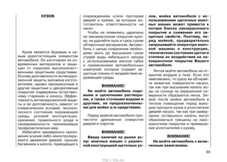 КУЗОВ
Кузов является базовым и са-
мым дорогостоящим элементом
автомобиля. Он изготовлен из со-
временных материалов и защи-
щен от коррозии высококачест-
венными защитными средствами.
Основа долговечности антикорро-
зионной защиты заложена изгото-
вителем, однако лакокрасочные и
другие защитные и декоративные
покрытия подвержены естествен-
ному старению и износу. Эффек-
тивность антикоррозионной защи-
ты и ее долговечность зависят от
климатических условий, экологи-
ческого состояния окружающей
среды, условий эксплуатации,
хранения, правильного ухода и
своевременности принимаемых
профилактических мер.
Избегайте чрезмерного прило-
жения усилий либо неконтролиру-
емого движения дверей, крышек
багажника и капота, приводящих к
повреждениям и/или протирам
дверей и кузова, за которые из-
готовитель ответственности не
несет.
Чтобы не появились царапины
на лакокрасочном покрытии кузо-
ва, не удаляйте пыль и грязь сухим
обтирочным материалом. Автомо-
биль с целью сохранения необхо-
димо мыть до высыхания грязи
струей воды небольшого напора
с использованием мягкой губки
и применением автомобильных
шампуней, которые создают за-
щитные пленки от воздействия ок-
ружающей среды.
ВНИМАНИЕ!
Не мойте автомобиль содо-
выми и щелочными раствора-
ми, а также сточными водами и
другими, не предназначенны-
ми для мойки а/м средствами.
Перед мойкой автомобиля про-
чистите дренажные отверстия
дверей и порогов.
ВНИМАНИЕ!
Ввиду наличия на рынке ус-
луг моечных машин с различ-
ной конструкцией щеточных уз-
лов, мойка автомобиля с ис-
пользованием щеточных моеч-
ных машин может привести к
потере блеска лакокрасочного
покрытия и снижению его за-
щитных свойств. Поэтому, пе-
ред мойкой, предварительно
запрашивайте оператора моеч-
ной машины о конструкции,
техническом состоянии щеток и
степени их воздействия на ла-
кокрасочное покрытие Вашего
автомобиля.
Летом мойте автомобиль на от-
крытом воздухе в тени. Если это
невозможно, то сразу же обтирай-
те вымытые поверхности насухо,
так как при высыхании капель во-
ды на солнце на окрашенной по-
верхности образуются пятна. Зи-
мой после мойки автомобиля в
теплом помещении перед выез-
дом протрите кузов и уплотнители
дверей насухо, так как при замер-
зании оставшихся капель могут
образоваться трещины на лако-
красочном покрытии и примерза-
ние уплотнителей к кузову.
ВНИМАНИЕ!
Не мойте автомобиль с вклю-
ченным зажиганием.
65
http://vnx.su/
 
