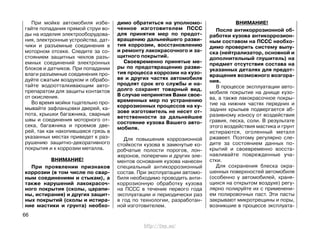 При мойке автомобиля избе-
гайте попадания прямой струи во-
ды на изделия электрооборудова-
ния, электронные устройства, дат-
чики и разъемные соединения в
моторном отсеке. Следите за со-
стоянием защитных чехлов разъ-
емных соединений электронных
блоков и датчиков. При попадании
влаги разъемные соединения про-
дуйте сжатым воздухом и обрабо-
тайте водоотталкивающим авто-
препаратом для защиты контактов
от окисления.
Во время мойки тщательно про-
мывайте зафланцовки дверей, ка-
пота, крышки багажника, сварные
швы и соединения моторного от-
сека, багажника и проемов две-
рей, так как накопившаяся грязь в
указанных местах приведет к раз-
рушению защитно-декоративного
покрытия и к коррозии металла.
ВНИМАНИЕ!
При проявлении признаков
коррозии (в том числе по свар-
ным соединениям и стыкам), а
также нарушений лакокрасоч-
ного покрытия (сколы, царапи-
ны, истирания) и других защит-
ных покрытий (сколы и истира-
ние мастики и грунта) необхо-
димо обратиться на уполномо-
ченное изготовителем ПССС
для принятия мер по предот-
вращению дальнейшего разви-
тия коррозии, восстановлению
и ремонту лакокрасочного и за-
щитного покрытий.
Своевременно принятые ме-
ры по предотвращению разви-
тия процесса коррозии на кузо-
ве и других частях автомобиля
продлят срок его службы и на-
долго сохранят товарный вид.
В случае непринятия Вами свое-
временных мер по устранению
коррозионных процессов на ку-
зове изготовитель не несет от-
ветственности за дальнейшее
состояние кузова Вашего авто-
мобиля.
Для повышения коррозионной
стойкости кузова в замкнутые ко-
робчатые полости порогов, лон-
жеронов, поперечин и других эле-
ментов основания кузова нанесен
специальный антикоррозионный
состав. При эксплуатации автомо-
биля необходимо проводить анти-
коррозионную обработку кузова
на ПССС в течение первого года
эксплуатации и периодически раз
в год по технологии, разработан-
ной изготовителем.
ВНИМАНИЕ!
После антикоррозионной об-
работки кузова антикоррозион-
ным составом на ПССС необхо-
димо проверить систему выпу-
ска (нейтрализатор, основной и
дополнительный глушитель) на
предмет отсутствия состава на
указанных деталях для предот-
вращения возможного возгора-
ния.
В процессе эксплуатации авто-
мобиля покрытие на днище кузо-
ва, а также лакокрасочное покры-
тие на нижних частях передних и
задних крыльев подвергается аб-
разивному износу от воздействия
гравия, песка, соли. В результате
этого воздействия мастика и грунт
истираются, оголенный металл
ржавеет. Поэтому регулярно сле-
дите за состоянием данных по-
крытий и своевременно восста-
навливайте поврежденные уча-
стки.
Для сохранения блеска окра-
шенных поверхностей автомобиля
(особенно у автомобилей, храня-
щихся на открытом воздухе) регу-
лярно полируйте их с применени-
ем полировочных паст. Эти пасты
закрывают микротрещины и поры,
возникшие в процессе эксплуата-
66
http://vnx.su/
 