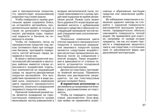 ции в лакокрасочном покрытии,
что препятствует возникновению
коррозии под слоем краски.
Чтобы поверхность кузова дли-
тельное время сохраняла блеск,
не оставляйте автомобиль про-
должительное время на солнце, а
также не допускайте попадания
кислот, растворов соды, тормоз-
ной жидкости и бензина на по-
верхность кузова.
Чтобы не появились пятна на
лакокрасочном покрытии под лю-
ком топливного бака при попада-
нии бензина, протирайте поверх-
ность чистой ветошью перед за-
правкой и после нее.
В связи с неблагоприятной эко-
логической обстановкой в некото-
рых районах имеются случаи аг-
рессивного воздействия отдель-
ных компонентов из окружающей
среды на защитно-декоративные
покрытия автомобиля. Эти воз-
действия проявляются в виде ры-
жей сыпи, локального изменения
цвета наружного лакокрасочного
покрытия, локального разрушения
эмалевого покрытия кузова.
Причиной появления рыжей сы-
пи является осаждение на гори-
зонтальные поверхности кузова
мельчайших частиц взвешенной в
воздухе металлической пыли, ко-
торая приклеивается к кузову про-
дуктами коррозии во время увлаж-
нения росой. Рыжая сыпь может
быть удалена 5%-м раствором ща-
велевой кислоты с добавлением
моющего средства и обильной по-
следующей промывкой чистой во-
дой специалистами уполномочен-
ных ПССС.
Локальные изменения цвета
(пятна) наружного лакокрасочного
покрытия и локальные разруше-
ния эмалевого покрытия кузова
являются следствием воздейст-
вия кислотных промышленных вы-
бросов после их соединения с
влагой воздуха. Такие воздейст-
вия в зависимости от степени тя-
жести устраняются полировкой
или перекраской кузова.
Детали из пластмасс протирай-
те влажной ветошью. Применять
бензин или растворители запре-
щается, так как пластмассовые
детали потеряют блеск.
В вариантном исполнении на
автомобили устанавливаются блок-
фары с рассеивателями из пласт-
массы.
Чтобы не повредить пластмас-
совые рассеиватели блок-фар,
при мойке не применяйте агрес-
сивные и абразивные чистящие
средства или химические разба-
вители.
Во избежание помутнения и по-
явления царапин никогда не сти-
райте с наружной поверхности
рассеивателя высохшие загряз-
нения, предварительно обильно
смачивайте поверхность теплой
водой. Не применяйте для очист-
ки, например, от наледи острые
предметы, так как это может при-
вести к повреждению защитного
лака и, как следствие, к отслоению
лака от рассеивателя фары при
дальнейшей эксплуатации.
67
http://vnx.su/
 