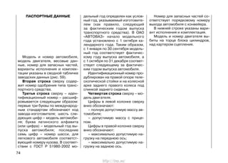 ПАСПОРТНЫЕ ДАННЫЕ
Модель и номер автомобиля,
модель двигателя, весовые дан-
ные, номер для запасных частей,
варианты исполнения и комплек-
тации указаны в сводной табличке
заводских данных (рис. 59).
Вторая строка сверху содер-
жит номер одобрения типа транс-
портного средства.
Третья строка сверху – иден-
тификационный номер – расшиф-
ровывается следующим образом:
первые три буквы по международ-
ным стандартам обозначают код
завода-изготовителя; шесть сле-
дующих цифр – модель автомоби-
ля; буква латинского алфавита
(или цифра) – модельный год вы-
пуска автомобиля; последние
семь цифр – номер шасси, для
легкового автомобиля соответст-
вующий номеру кузова. В соответ-
ствии с ГОСТ Р 51980-2002 мо-
дельный год определен как услов-
ный год, указываемый изготовите-
лем (как правило, следующий
за фактическим годом выпуска
транспортного средства). В ОАО
«АВТОВАЗ» начало модельного
года установлено с 1 октября ка-
лендарного года. Таким образом,
с 1 января по 30 сентября модель-
ный год соответствует фактичес-
кому году выпуска автомобиля, а
с 1 октября по 31 декабря соответ-
ствует следующему за фактичес-
ким годом выпуска автомобиля.
Идентификационный номер про-
дублирован на правой опоре теле-
скопической стойки и на колесной
арке заднего правого колеса под
спинкой заднего сиденья.
Четвертая строка сверху – мо-
дель двигателя.
Цифры в левой колонке сверху
вниз обозначают:
– полную допустимую массу ав-
томобиля;
– допустимую массу с прице-
пом.
Цифры в правой колонке сверху
вниз обозначают:
– максимально допустимую на-
грузку на переднюю ось;
– максимально допустимую на-
грузку на заднюю ось.
Номер для запасных частей со-
ответствует порядковому номеру
выхода автомобиля с конвейера.
В нижней строке указаны вари-
ант исполнения и комплектация.
Модель и номер двигателя вы-
биты на торце блока цилиндров,
над картером сцепления.
74
http://vnx.su/
 
