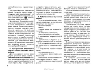 кнопку блокировки в двери води-
теля.
Для разблокировки замков всех
дверей (включая дверь задка –
в вариантном исполнении) из
салона автомобиля нажмите кла-
вишу разблокировки на под-
локотнике двери водителя.
Центральная блокировка имеет
защиту замков дверей от перегре-
ва. Если блокировка и разблоки-
ровка замков происходит много-
кратно в течение короткого про-
межутка времени, то система
перестает реагировать на нажатия
клавиши. Если это произошло, не
нажимайте клавишу некоторое
время, после чего работоспособ-
ность системы полностью восста-
новится. Для обеспечения без-
опасности последняя выполняе-
мая команда всегда является
командой разблокировки.
6. Центральная блокировка
замков дверей снаружи авто-
мобиля.
Для блокировки замков всех
дверей (включая дверь задка –
в вариантном исполнении) сна-
ружи автомобиля поверните ключ
в замке водительской двери по ча-
совой стрелке. При повороте клю-
ча против часовой стрелки цент-
ральной разблокировки всех две-
рей не происходит, разблокирует-
ся только та дверь, которая в дан-
ный момент открывается.
7. Работа системы в режиме
охраны.
После включения режима охра-
ны система следит за состоянием
следующих зон охраны:
– боковые двери;
– капот;
– дверь задка или крышка ба-
гажника;
– выключатель зажигания;
– замок водительской двери;
– напряжение аккумуляторной
батареи;
– дополнительный датчик (в за-
водскую комплектацию не входит).
Если в режиме охраны происхо-
дит какое-либо из следующих дей-
ствий:
– открывание любой боковой
двери;
– открывание капота;
– открывание двери задка или
багажника;
– включение зажигания без ис-
пользования «своего» ключа;
- разблокировка водительской
двери;
– подключение аккумуляторной
батареи после ее отключения;
– срабатывание дополнительно-
го датчика,
то включается тревожная сигна-
лизация в виде световой сигнали-
зации указателями поворотов и
звуковой сигнализации штатным
звуковым сигналом автомобиля на
время около 30 секунд.
Однократное нажатие любой
кнопки на пульте, когда система
находится в режиме тревоги, при-
водит к прекращению подачи сиг-
налов тревоги, но система при
этом продолжает оставаться в ре-
жиме охраны. Выключение режи-
ма охраны происходит после на-
жатия кнопки разблокировки на
пульте.
В системе предусмотрен режим
задержки включения дополни-
тельного датчика в зону охраны на
20 секунд после включения режи-
ма охраны и ограничение на
10 срабатываний тревожной сиг-
нализации от дополнительного
датчика за один период включения
режима охраны.
В качестве дополнительного
датчика может использоваться
датчик удара или датчик объема
салона, рекомендованный произ-
8
http://vnx.su/
 