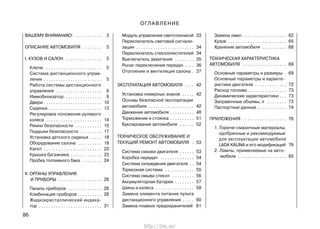 ВАШЕМУ ВНИМАНИЮ! . . . . . . . . . . . 3
ОПИСАНИЕ АВТОМОБИЛЯ . . . . . . . . 5
I. КУЗОВ И САЛОН . . . . . . . . . . . . . . . 5
Ключи . . . . . . . . . . . . . . . . . . . . . . . 5
Система дистанционного управ-
ления . . . . . . . . . . . . . . . . . . . . . . . . 5
Работа системы дистанционного
управления . . . . . . . . . . . . . . . . . . . 6
Иммобилизатор . . . . . . . . . . . . . . . 9
Двери . . . . . . . . . . . . . . . . . . . . . . . . 10
Сиденья . . . . . . . . . . . . . . . . . . . . . . 13
Регулировка положения рулевого
колеса . . . . . . . . . . . . . . . . . . . . . . . 14
Ремни безопасности . . . . . . . . . . . 15
Подушки безопасности . . . . . . . . . 17
Установка детского сиденья . . . . . 18
Оборудование салона . . . . . . . . . . 19
Капот . . . . . . . . . . . . . . . . . . . . . . . . 22
Крышка багажника . . . . . . . . . . . . . 23
Пробка топливного бака . . . . . . . . 24
II. ОРГАНЫ УПРАВЛЕНИЯ
И ПРИБОРЫ . . . . . . . . . . . . . . . . . . 26
Панель приборов . . . . . . . . . . . . . . 26
Комбинация приборов . . . . . . . . . . 28
Жидкокристаллический индика-
тор . . . . . . . . . . . . . . . . . . . . . . . . . . 31
Модуль управления светотехникой 33
Переключатель световой сигнали-
зации . . . . . . . . . . . . . . . . . . . . . . . . 34
Переключатель стеклоочистителей 34
Выключатель зажигания . . . . . . . . 35
Рычаг переключения передач . . . . 36
Отопление и вентиляция салона . 37
ЭКСПЛУАТАЦИЯ АВТОМОБИЛЯ . . . . 42
Установка номерных знаков . . . . . 42
Основы безопасной эксплуатации
автомобиля . . . . . . . . . . . . . . . . . . . 42
Движение автомобиля . . . . . . . . . . 48
Торможение и стоянка . . . . . . . . . . 51
Буксирование автомобиля . . . . . . 52
ТЕХНИЧЕСКОЕ ОБСЛУЖИВАНИЕ И
ТЕКУЩИЙ РЕМОНТ АВТОМОБИЛЯ . 53
Система смазки двигателя . . . . . . 53
Коробка передач . . . . . . . . . . . . . . 54
Система охлаждения двигателя . . 54
Тормозная система . . . . . . . . . . . . 55
Система омыва стекол . . . . . . . . . 56
Аккумуляторная батарея . . . . . . . . 57
Шины и колеса . . . . . . . . . . . . . . . . 58
Замена элемента питания пульта
дистанционного управления . . . . . 60
Замена плавких предохранителей 61
Замена ламп . . . . . . . . . . . . . . . . . . 62
Кузов . . . . . . . . . . . . . . . . . . . . . . . . 65
Хранение автомобиля . . . . . . . . . . 68
ТЕХНИЧЕСКАЯ ХАРАКТЕРИСТИКА
АВТОМОБИЛЯ . . . . . . . . . . . . . . . . . . 69
Основные параметры и размеры . 69
Основные параметры и характе-
ристики двигателя . . . . . . . . . . . . . 72
Расход топлива . . . . . . . . . . . . . . . . 73
Динамические характеристики . . . 73
Заправочные объемы, л . . . . . . . . 73
Паспортные данные . . . . . . . . . . . . 74
ПРИЛОЖЕНИЯ . . . . . . . . . . . . . . . . . . 76
1. Горюче-смазочные материалы,
одобренные и рекомендуемые
для эксплуатации автомобиля
LADA KALINA и его модификаций 76
2. Лампы, применяемые на авто-
мобиле . . . . . . . . . . . . . . . . . . . . 85
86
ОГЛАВЛЕНИЕ
http://vnx.su/
 