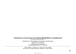 88
Руководство по эксплуатации автомобиля LADA KALINA и его модификаций
(состояние на 26.02.2007 г.)
Разработчики: Ю.В. Сабанов, Н.В. Казаков, А.В. Мингачев
Художник А.Н. Голюнов
Корректор Е.Ф. Родькина
Компьютерная верстка Т.В. Лисина
Формат 60х841
/16. Объем 5.5 п. л. Заказ 2175. Тираж 20000.
Отпечатано в типографии ДИС ОАО «АВТОВАЗ». Февраль 2007 г.
http://vnx.su/
 