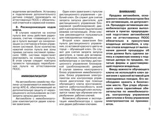 водителем автомобиля. Установку
и подключение дополнительного
датчика следует производить на
аттестованных ПССС с обязатель-
ной отметкой в сервисной книжке.
8. Ресинхронизация кодов
ключа.
В случаях нажатия на кнопки
пульта вне зоны действия радио-
канала, счетчик «плавающего» ко-
да в пульте выходит из синхрони-
зации со счетчиком в блоке управ-
ления системой. Если количество
нажатий кнопок пульта вне зоны
приема сигнала системой превы-
сило 1000, система перестанет
реагировать на команды пульта.
В этом случае следует повторно
провести процедуру переобуче-
ния пульта на аттестованном
ПССС.
ИММОБИЛИЗАТОР
На автомобилях семейства «Ка-
лина» устанавливается иммобили-
затор АПС-6, обеспечивающий их
дополнительную защиту от нераз-
решенного использования за счет
запрета запуска двигателя.
Автомобили с иммобилизато-
ром комплектуются двумя ключа-
ми зажигания.
Один ключ зажигания с пультом
дистанционного управления – ра-
бочий ключ. Он служит для снятия
запрета запуска двигателя, для
дистанционного управления бло-
кировкой (разблокировкой) две-
рей и для включения (выключения)
режима сигнализации. Этим клю-
чом рекомендуется пользоваться
для повседневных поездок.
Второй ключ зажигания без
пульта дистанционного управле-
ния, со вставкой красного цвета на
торце – обучающий ключ. Он слу-
жит для снятия запрета запуска
двигателя, а также для активиза-
ции (обучения, переобучения) им-
мобилизатора и системы дистан-
ционного управления блокиров-
кой (разблокировкой) дверей.
В случае замены неисправного
блока управления иммобилизато-
ром, блока управления электро-
пакетом или контроллера управ-
ления двигателем при помощи
обучающего ключа восстанавли-
вается работоспособность всей
системы. Обучающий ключ исполь-
зуется также при обучении или пе-
реобучении рабочих ключей.
Возможно обучение и эксплуа-
тация иммобилизатора с одним
или двумя рабочими ключами.
ВНИМАНИЕ!
Продажа автомобиля, осна-
щенного иммобилизатором без
его активизации, не допускает-
ся. Процедура активизации им-
мобилизатора должна выпол-
няться в пунктах предпродаж-
ной подготовки автомобилей
или на аттестованных ПССС
обязательно в присутствии
владельца автомобиля, в слу-
чае отказа владельца от выпол-
нения данной процедуры об
этом должна быть сделана за-
пись в сервисную книжку с под-
писью дилера по продаже, пе-
чатью фирмы и удостоверяю-
щей подписи владельца.
Ввиду важности обучающего
ключа не используйте ключ за-
жигания с красной вставкой для
повседневных поездок. Его не-
обходимо хранить в безопас-
ном месте. При утере обучаю-
щего ключа гарантийные обя-
зательства по иммобилизато-
ру, контроллеру управления
двигателем и блоку управления
электропакетом не принима-
ются.
9
http://vnx.su/
 