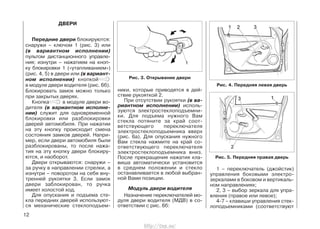Передние двери блокируются:
снаружи – ключом 1 (рис. 3) или
(в вариантном исполнении)
пультом дистанционного управле-
ния; изнутри – нажатием на кноп-
ку блокировки 1 («утапливанием»)
(рис. 4, 5) в двери или (в вариант-
ном исполнении) кнопкой
в модуле двери водителя (рис. 6б).
Блокировать замок можно только
при закрытых дверях.
Кнопка в модуле двери во-
дителя (в вариантном исполне-
нии) служит для одновременной
блокировки или разблокировки
дверей автомобиля. При нажатии
на эту кнопку происходит смена
состояния замков дверей. Напри-
мер, если двери автомобиля были
разблокированы, то после нажа-
тия на эту кнопку двери блокиру-
ются, и наоборот.
Двери открываются: cнаружи –
за ручку в направлении стрелки, а
изнутри – поворотом на себя вну-
тренней рукоятки 3. Если замок
двери заблокирован, то ручка
имеет холостой ход.
Для опускания и подъема сте-
кла передних дверей используют-
ся механические стеклоподъем-
ники, которые приводятся в дей-
ствие рукояткой 2.
При отсутствии рукоятки (в ва-
риантном исполнении) исполь-
зуются электростеклоподъемни-
ки. Для подъема нужного Вам
стекла потяните за край соот-
ветствующего переключателя
электростеклоподъемника вверх
(рис. 6а). Для опускания нужного
Вам стекла нажмите на край со-
ответствующего переключателя
электростеклоподъемника вниз.
После прекращения нажатия кла-
виша автоматически установится
в среднем положении и стекло
останавливается в любой выбран-
ной Вами позиции.
Модуль двери водителя
Назначение переключателей мо-
дуля двери водителя (МДВ) в со-
ответствии с рис. 6б:
12
Рис. 4. Передняя левая дверь
Рис. 5. Передняя правая дверь
1 – переключатель (джойстик)
управления боковыми электро-
зеркалами в боковом и вертикаль-
ном направлениях;
2, 3 – выбор зеркала для упра-
вления (правое или левое);
4-7 – клавиши управления стек-
лоподъемниками (соответствуют
ДВЕРИ
Рис. 3. Открывание двери
http://vnx.su/
 