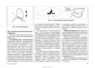на клавише выключателя, будет
светиться желтым светом в тече-
ние всего времени работы обогре-
вателя.
Регулировка подголовника
(рис. 10) по высоте происходит
непосредственным воздействием
на подголовник. Регулировка под-
головника вниз производится на-
жатием на рычаг стопора 1 подго-
ловника с правой стороны. Для
извлечения подголовника из спин-
ки сиденья необходимо переме-
стить подголовник в крайнее верх-
нее положение и нажать на рычаг
стопора подголовника с правой
стороны.
Оптимальное положение подго-
ловника – когда его верхняя кром-
ка находится на одном уровне с
верхней частью головы. Если
добиться этого невозможно, для
людей очень высокого роста
необходимо поднять подголовник
в крайнее верхнее положение, а
для людей очень низкого роста –
опустить в крайнее нижнее поло-
жение.
Задние сиденья. Для увеличе-
ния площади багажного отделения
предусмотрена возможность рас-
кладки заднего сиденья.
Перед складыванием заднего
сиденья (или его части) необходи-
мо замки ремней безопасности
установить в специальные дер-
жатели на нижней части спинки.
При возвращении спинки в рабо-
чее положение следует просле-
дить, чтобы плечевые ветви боко-
вых ремней не попали за спинку.
После возвращения сиденья в
рабочее положение замки ремней
безопасности необходимо вынуть
из держателей.
Раскладку заднего сиденья про-
водите в следующей последова-
тельности:
3 Р.Э. LADA GRANTA 17
дет к потере контроля над авто-
мобилем.
Наклон спинки сиденья регули-
руется бесступенчато вращением
рукоятки 2.
В вариантном исполнении
передние сиденья оборудованы
электрическими подогревателя-
ми, которые включаются при
работающем двигателе выклю-
чателем 15 (см. рис. 28). Для
включения обогрева левого сиде-
нья нажмите на левый выключа-
тель, для включения обогрева
правого сиденья – правый выклю-
чатель. Выключение обогрева про-
изводится повторным нажатием
на выключатель. Контрольный све-
товой индикатор, расположенный
Рис. 11. Раскладка заднего сиденья
Рис. 10. Подголовник
http://vnx.su/
 