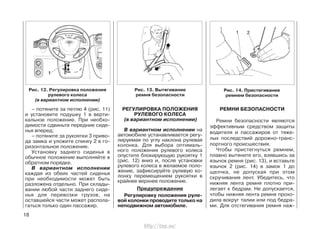 – потяните за петлю 4 (рис. 11)
и установите подушку 1 в верти-
кальное положение. При необхо-
димости сдвиньте передние сиде-
нья вперед;
– потяните за рукоятки 3 приво-
да замка и уложите спинку 2 в го-
ризонтальное положение.
Установку заднего сиденья в
обычное положение выполняйте в
обратном порядке.
В вариантном исполнении
каждая из обеих частей сиденья
при необходимости может быть
разложена отдельно. При склады-
вании любой части заднего сиде-
нья для перевозки грузов, на
оставшейся части может распола-
гаться только один пассажир.
РЕГУЛИРОВКА ПОЛОЖЕНИЯ
РУЛЕВОГО КОЛЕСА
(в вариантном исполнении)
В вариантном исполнении на
автомобиле устанавливается регу-
лируемая по углу наклона рулевая
колонка. Для выбора оптималь-
ного положения рулевого колеса
опустите блокирующую рукоятку 1
(рис. 12) вниз и, после установки
рулевого колеса в желаемое поло-
жение, зафиксируйте рулевую ко-
лонку перемещением рукоятки в
крайнее верхнее положение.
Предупреждение
Регулировку положения руле-
вой колонки проводите только на
неподвижном автомобиле.
РЕМНИ БЕЗОПАСНОСТИ
Ремни безопасности являются
эффективным средством защиты
водителя и пассажиров от тяже-
лых последствий дорожно-транс-
портного происшествия.
Чтобы пристегнуться ремнем,
плавно вытяните его, взявшись за
язычок ремня (рис. 13), и вставьте
язычок 2 (рис. 14) в замок 1 до
щелчка, не допуская при этом
скручивания лент. Убедитесь, что
нижняя лента ремня плотно при-
легает к бедрам. Не допускается,
чтобы нижняя лента ремня прохо-
дила вокруг талии или под бедра-
ми. Для отстегивания ремня наж-
18
Рис. 13. Вытягивание
ремня безопасности
Рис. 12. Регулировка положения
рулевого колеса
(в вариантном исполнении)
Рис. 14. Пристегивание
ремнем безопасности
http://vnx.su/
 