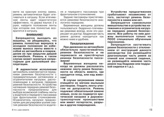 ля и переднего пассажира при
фронтальном столкновении.
Задние пассажиры пристегива-
ются ремнями безопасности ана-
логично передним.
Беременные женщины должны
пользоваться бедренно-плечевы-
ми ремнями всегда, если это раз-
решает их доктор. Бедренная часть
ремня должна находиться как
можно ниже и удобнее.
Предупреждение
При движении на автомобиле
обязательно пристегивайтесь
ремнем безопасности и не
перевозите не пристёгнутых
ремнем безопасности пасса-
жиров!
Беременные женщины ни-
когда не должны располагать
нижнюю ленту ремня безопас-
ности на область живота, где
находится плод, или над живо-
том!
В случае загрязнения лямок
очищайте их мягким мыльным
раствором. Гладить ленты утю-
гом не допускается. Ремень
подлежит обязательной замене
новым, если он подвергся кри-
тической нагрузке в дорожно-
транспортном происшествии
или имеет потертости, разры-
вы и другие повреждения.
Устройства преднатяжения
срабатывают независимо от
того, застегнут ремень безо-
пасности в замке или нет.
Запрещается самовольное
вмешательство в устройства на-
тяжения и ограничителя нагруз-
ки передних ремней безопас-
ности. Все работы по ним дол-
жны выполняться только на
ПССС специально обученным
персоналом.
Запрещается застегивать
ремни безопасности с отклоне-
нием от инструкций данного
руководства (не размещайте
диагональную часть ремня за
спиной или спинкой сиденья,
не размещайте нижнюю часть
ремня под бедрами или подуш-
кой сиденья и т.д.).
4 Р.Э. LADA GRANTA 19
мите на красную кнопку замка,
ремень автоматически будет втя-
гиваться в катушку. Если втягива-
ние ленты идет недостаточно
эффективно, то держа язычок 2 в
руке, найдите положение ленты
при котором она полностью воз-
вратится в катушку.
ВНИМАНИЕ!
Запрещается выходить из
машины, не убедившись, что
ремень полностью вернулся в
исходное положение во избе-
жание выноса ленты вместе с
собой из автомобиля и повреж-
дения ее при закрытии дверей
автомобиля. Ремень в таком
случае может оказаться непри-
годным для дальнейшей экс-
плуатации.
В вариантном исполнении
автомобиль комплектуется перед-
ними ремнями безопасности с
предварительным натяжением и
ограничителем нагрузки, распо-
ложенными в катушках передних
ремней безопасности. Устройства
натяжения передних ремней безо-
пасности предназначены для
выбора возможной слабины ленты
у водителя и переднего пассажира
при фронтальном столкновении.
Ограничитель нагрузки предназ-
начен для регулировки усилия сжа-
тия ремнем безопасности водите-
http://vnx.su/
 