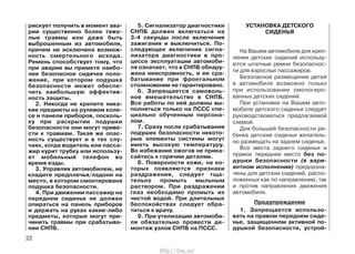 рискует получить в момент ава-
рии существенно более тяже-
лые травмы или даже быть
выброшенным из автомобиля,
причем не исключена возмож-
ность смертельного исхода.
Ремень способствует тому, что
при аварии вы примете наибо-
лее безопасное сидячее поло-
жение, при котором подушка
безопасности может обеспе-
чить наибольшую эффектив-
ность защиты.
2. Никогда не крепите ника-
кие предметы на рулевом коле-
се и панели приборов, посколь-
ку при раскрытии подушки
безопасности они могут приве-
сти к травмам. Такая же опас-
ность существует и в тех слу-
чаях, когда водитель или пасса-
жир курит трубку или использу-
ет мобильный телефон во
время езды.
3. Управляя автомобилем, не
кладите предплечья/ладони на
место, в котором смонтирована
подушка безопасности.
4. При движении пассажир на
переднем сиденье не должен
опираться на панель приборов
и держать на руках какие-либо
предметы, которые могут при-
чинить травмы при срабатыва-
нии СНПБ.
5. Сигнализатор диагностики
СНПБ должен включаться на
3-4 секунды после включения
зажигания и выключиться. По-
следующее включение сигна-
лизатора диагностики в про-
цессе эксплуатации автомоби-
ля означает, что в СНПБ обнару-
жена неисправность, и ее сра-
батывание при фронтальном
столкновении не гарантировано.
6. Запрещается самоволь-
ное вмешательство в СНПБ.
Все работы по ней должны вы-
полняться только на ПССС спе-
циально обученным персона-
лом.
7. Сразу после срабатывания
подушек безопасности некото-
рые элементы системы могут
иметь высокую температуру.
Во избежание ожогов не прика-
сайтесь к горячим деталям.
8. Поверхности кожи, на ко-
торых появляются признаки
раздражения, следует тща-
тельно промыть мыльным
раствором. При раздражении
глаз необходимо промыть их
чистой водой. При длительных
беспокойствах следует обра-
титься к врачу.
9. При утилизации автомоби-
ля обязательно провести де-
монтаж узлов СНПБ на ПССС.
УСТАНОВКА ДЕТСКОГО
СИДЕНЬЯ
На Вашем автомобиле для креп-
ления детских сидений использу-
ются штатные ремни безопаснос-
ти для взрослых пассажиров.
Безопасное размещение детей
в автомобиле возможно только
при использовании омологиро-
ванных детских сидений.
При установке на Вашем авто-
мобиле детского сиденья следует
руководствоваться предлагаемой
схемой.
Для большей безопасности ре-
бенка детские сиденья желатель-
но размещать на заднем сиденье.
Все места заднего сиденья и
правое переднее место без по-
душки безопасности (в вари-
антном исполнении) предназна-
чены для детских сидений, распо-
ложенных как по направлению, так
и против направления движения
автомобиля.
Предупреждение
1. Запрещается использо-
вать на правом переднем сиде-
нье, защищенном активной по-
душкой безопасности, устрой-
22
http://vnx.su/
 