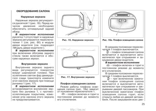 ОБОРУДОВАНИЕ САЛОНА
Наружные зеркала
Наружные зеркала регулируют-
ся рукояткой 1 (рис. 16). Перед на-
чалом движения необходимо
обеспечить оптимальный задний
обзор.
В вариантном исполнении
рукоятка 1 отсутствует и наружные
зеркала регулируются переключа-
телем 1 (см. рис. 6б) в модуле
двери водителя (см. подраздел
«Модуль двери водителя»).
В вариантном исполнении
при включении обогрева заднего
стекла также включается и обо-
грев наружных зеркал.
Внутреннее зеркало
Внутреннее зеркало заднего
вида регулируется поворотом
вокруг шарнирной головки. При
ослеплении светом фар движуще-
гося сзади транспорта измените
угол наклона зеркала при помощи
рычажка 1 (рис. 17).
В вариантном исполнении
устанавливается внутреннее зер-
кало без рычажка 1, с противо-
ослепляющим покрытием, изме-
нение угла наклона этого зеркала
не предусматривается.
Плафон освещения салона
Режим работы плафона осве-
щения салона (рис. 18а) зависит
от положения переключателя 1.
– плафон включен и горит в
постоянном режиме до момента
его отключения.
В среднем положении переклю-
чателя 1 плафон выключается.
– плафон освещения салона
включается и выключается авто-
матически при открывании и за-
крывании двери водителя.
В вариантном исполнении
– плафон включен и горит в
постоянном режиме до момента
его отключения.
В среднем положении переклю-
чателя 1 плафон выключается.
– при включенном зажига-
нии плафон освещения салона
включается и выключается авто-
матически при открывании и зак-
рывании дверей пассажиров. При
выключенном зажигании плафон
освещения салона горит, если
открыта любая из дверей автомо-
биля. После закрывания всех две-
25
Рис. 16. Наружное зеркало
Рис. 17. Внутреннее зеркало
Рис. 18а. Плафон освещения салона
http://vnx.su/
 