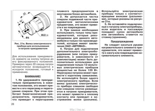 Для использования прикуривате-
ля нажмите на кнопку патрона до
его фиксированного положения.
Примерно через 20 секунд патрон
автоматически возвращается в
исходное положение, готовый к
применению.
ВНИМАНИЕ!
1. Не удерживайте принуди-
тельно прикуриватель в нажа-
том положении, это может при-
вести к его перегреву и перего-
ранию спирали. При этом сра-
ботает биметаллический пре-
дохранитель прикуривателя,
что приведет к перегоранию
плавкого предохранителя в
монтажном блоке автомобиля.
2. Не допускается чистка
спирали подвижной части при-
куривателя металлическими
предметами, это может приве-
сти к ее повреждению.
3. При замене необходимо
использовать только типы при-
куривателей, которые реко-
мендованы для данного авто-
мобиля и только тех производи-
телей, которые имеют заклю-
чение ОАО «АВТОВАЗ».
4. Патрон для подключения
дополнительного электрообо-
рудования (или патрон прику-
ривателя, в зависимости от
комплектации) может быть до-
полнительно использован для
подключения только 12-вольто-
вых электрических приборов
мощностью не более 120 Вт.
Перегрузка патрона может при-
вести к короткому замыканию.
Не используйте более одного
электрического прибора. Если
вилка (разъем) электрическо-
го прибора слишком свободно
или слишком плотно размеща-
ется в патроне прикуривателя,
это может привести к плохому
контакту или приведет к за-
стреванию вилки (разъема).
Используйте электрические
приборы только с соответст-
вующими вилками (разъема-
ми), которые указаны на рисун-
ке 21в.
5. Не оставляйте подключен-
ные к патрону электроприборы,
если водитель и пассажиры
покидают салон автомобиля
или автомобиль ставится на
стоянку (хранение).
Предупреждение
Не следует касаться руками
нагревательного элемента при-
куривателя, это может привес-
ти к ожогу или повреждению на-
гревательного элемента.
28
Рис. 21в. Вилка электрического
прибора для использования
в патроне прикуривателя
http://vnx.su/
 