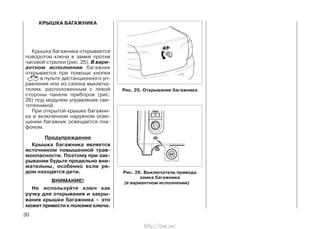 КРЫШКА БАГАЖНИКА
Крышка багажника открывается
поворотом ключа в замке против
часовой стрелки (рис. 25). В вари-
антном исполнении багажник
открывается при помощи кнопки
в пульте дистанционного уп-
равления или из салона выключа-
телем, расположенным с левой
стороны панели приборов (рис.
26) под модулем управления све-
тотехникой.
При открытой крышке багажни-
ка и включенном наружном осве-
щении багажник освещается пла-
фоном.
Предупреждение
Крышка багажника является
источником повышенной трав-
моопасности. Поэтому при зак-
рывании будьте предельно вни-
мательны, особенно если ря-
дом находятся дети.
ВНИМАНИЕ!
Не используйте ключ как
ручку для открывания и закры-
вания крышки багажника – это
может привести к поломке ключа.
30
Рис. 25. Открывание багажника
Рис. 26. Выключатель привода
замка багажника
(в вариантном исполнении)
http://vnx.su/
 