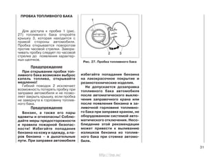 избегайте попадания бензина
на лакокрасочное покрытие и
резинотехнические изделия.
Не допускается дозаправка
топливного бака автомобиля
после автоматического выклю-
чения заправочного крана или
после появления бензина в за-
ливочной горловине топливно-
го бака при заправке краном, не
оборудованном системой авто-
матического отключения. Несо-
блюдение этой рекомендации
может привести к выливанию
излишков бензина из топлив-
ного бака при стоянке автомо-
биля.
31
ПРОБКА ТОПЛИВНОГО БАКА
Для доступа к пробке 1 (рис.
27) топливного бака откройте
крышку 3, которая находится с
правой стороны автомобиля.
Пробка открывается поворотом
против часовой стрелки. Завора-
чивать пробку следует по часовой
стрелке до появления характер-
ных щелчков.
Предупреждение
При открывании пробки топ-
ливного бака возможен выброс
капель топлива, открывайте
медленно!
Гибкий поводок 2 исключает
возможность потерять пробку при
заправке автомобиля и не позво-
ляет закрыть крышку, если пробка
не завернута в горловину топлив-
ного бака.
Предупреждение
Бензин, а также его пары
ядовиты и огнеопасны! Соблю-
дайте меры предосторожности
и правила пожарной безопас-
ности! Избегайте попадания
бензина на кожу и одежду, а па-
ров бензина – в дыхательные
пути. При заправке автомобиля
Рис. 27. Пробка топливного бака
http://vnx.su/
 