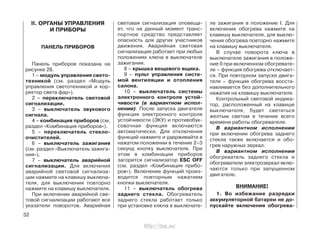 II. ОРГАНЫ УПРАВЛЕНИЯ
И ПРИБОРЫ
ПАНЕЛЬ ПРИБОРОВ
Панель приборов показана на
рисунке 28.
1 – модуль управления свето-
техникой (см. раздел «Модуль
управления светотехникой и кор-
ректор света фар»).
2 – переключатель световой
сигнализации.
3 – выключатель звукового
сигнала.
4 – комбинация приборов (см.
раздел «Комбинация приборов»).
5 – переключатель стекло-
очистителей.
6 – выключатель зажигания
(см. раздел «Выключатель зажига-
ния»).
7 – выключатель аварийной
сигнализации. Для включения
аварийной световой сигнализа-
ции нажмите на клавишу выключа-
теля, для выключения повторно
нажмите на клавишу выключателя.
При включении аварийной све-
товой сигнализации работают все
указатели поворотов. Аварийная
световая сигнализация оповеща-
ет, что на данный момент транс-
портное средство представляет
опасность для других участников
движения. Аварийная световая
сигнализация работает при любых
положениях ключа в выключателе
зажигания.
8 – крышка вещевого ящика.
9 – пульт управления систе-
мой вентиляции и отопления
салона.
10 – выключатель системы
электронного контроля устой-
чивости (в вариантном испол-
нении). После запуска двигателя
функция электронного контроля
устойчивости (ЭКУ) и противобук-
совочная функция включаются
автоматически. Для отключения
функций нажмите и удерживайте в
нажатом положении в течение 2–3
секунд кнопку выключателя. При
этом в комбинации приборов
загорится сигнализатор ESC OFF
(см. раздел «Комбинация прибо-
ров»). Включение функций произ-
водится повторным нажатием
кнопки выключателя.
11 – выключатель обогрева
заднего стекла. Обогреватель
заднего стекла работает только
при установке ключа в выключате-
ле зажигания в положение I. Для
включения обогрева нажмите на
клавишу выключателя, для выклю-
чения обогрева повторно нажмите
на клавишу выключателя.
В случае поворота ключа в
выключателе зажигания в положе-
ние 0 при включенном обогревате-
ле – функция обогрева отключает-
ся. При повторном запуске двига-
теля – функция обогрева восста-
навливается без дополнительного
нажатия на клавишу выключателя.
Контрольный световой индика-
тор, расположенный на клавише
выключателя, будет светиться
желтым светом в течение всего
времени работы обогревателя.
В вариантном исполнении
при включении обогрева заднего
стекла также включается и обо-
грев наружных зеркал.
В вариантном исполнении
обогреватель заднего стекла и
обогреватели электрозеркал вклю-
чаются только при запущенном
двигателе.
ВНИМАНИЕ!
1. Во избежание разрядки
аккумуляторной батареи не до-
пускайте включения обогрева-
32
http://vnx.su/
 