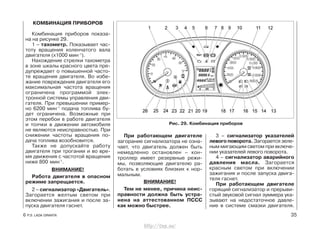 КОМБИНАЦИЯ ПРИБОРОВ
Комбинация приборов показа-
на на рисунке 29.
1 – тахометр. Показывает час-
тоту вращения коленчатого вала
двигателя (х1000 мин-1
).
Нахождение стрелки тахометра
в зоне шкалы красного цвета пре-
дупреждает о повышенной часто-
те вращения двигателя. Во избе-
жание повреждения двигателя его
максимальная частота вращения
ограничена программой элек-
тронной системы управления дви-
гателя. При превышении пример-
но 6200 мин-1
подача топлива бу-
дет ограничена. Возможные при
этом перебои в работе двигателя
и толчки в движении автомобиля
не являются неисправностью. При
снижении частоты вращения по-
дача топлива возобновится.
Также не допускайте работу
двигателя при трогании и во вре-
мя движения с частотой вращения
ниже 800 мин-1
.
ВНИМАНИЕ!
Работа двигателя в опасном
режиме запрещается.
2 – сигнализатор «Двигатель».
Загорается желтым светом при
включении зажигания и после за-
пуска двигателя гаснет.
При работающем двигателе
загорание сигнализатора не озна-
чает, что двигатель должен быть
немедленно остановлен – кон-
троллер имеет резервные режи-
мы, позволяющие двигателю ра-
ботать в условиях близких к нор-
мальным.
ВНИМАНИЕ!
Тем не менее, причина неис-
правности должна быть устра-
нена на аттестованном ПССС
как можно быстрее.
3 – сигнализатор указателей
левого поворота. Загорается зеле-
ным мигающим светом при включе-
нии указателей левого поворота.
4 – сигнализатор аварийного
давления масла. Загорается
красным светом при включении
зажигания и после запуска двига-
теля гаснет.
При работающем двигателе
горящий сигнализатор и прерыви-
стый звуковой сигнал зуммера ука-
зывают на недостаточное давле-
ние в системе смазки двигателя.
6 Р.Э. LADA GRANTA 35
Рис. 29. Комбинация приборов
http://vnx.su/
 