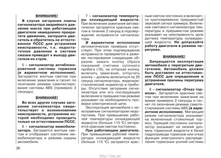ВНИМАНИЕ!
В случае загорания лампы
сигнализатора аварийного дав-
ления масла при работающем
двигателе немедленно прекра-
тите движение, заглушите дви-
гатель и обратитесь на аттесто-
ванное ПССС для устранения
неисправности, т.к. недоста-
точное давление в системе
смазки приведет к выходу дви-
гателя из строя.
5 – сигнализатор антиблоки-
ровочной системы тормозов
(в вариантном исполнении).
Загорается желтым светом при
включении зажигания и гаснет по
окончании режима самотестиро-
вания системы ABS (примерно 3
секунды).
ВНИМАНИЕ!
Во всех других случаях заго-
рание сигнализатора свиде-
тельствует о возникновении
неисправности, устранение ко-
торой необходимо проводить
только на аттестованном ПССС.
6 – сигнализатор иммобили-
затора. Загорается желтым све-
том и отображает состояние им-
мобилизатора и режима охраны
автомобиля.
7 – сигнализатор температу-
ры охлаждающей жидкости.
При включении зажигания автома-
тически загорается красным све-
том в течение 2 секунд в подтвер-
ждение исправности сигнализа-
тора.
В вариантном исполнении
автоматическая проверка отсут-
ствует. При этом подтверждение
исправности проверяется в режи-
ме тестирования следующим об-
разом: нажать кнопку сброса
показаний счетчика суточного
пробега (18), не отпуская кнопку,
включить зажигание, отпустить
кнопку – должны включиться на 25
секунд сигнализаторы, жидкокри-
сталлический индикатор и прибо-
ры. Отсутствие загорания сигна-
лизатора или его последующее
включение в прерывистом режиме
указывает на необходимость про-
верки электрической цепи.
Эксплуатация автомобиля с не-
исправным сигнализатором недо-
пустима. При превышении рабо-
чей температуры охлаждающей
жидкости (больше 115 0
С) загора-
ется красным светом постоянно.
При работающем двигателе.
При превышении рабочей темпе-
ратуры охлаждающей жидкости
(больше 115 0
С) загорается крас-
ным светом постоянно и включает-
ся кратковременно прерывистый
звуковой сигнал зуммера. Включе-
ние светового сигнализатора тем-
пературы в прерывистом режиме
указывает на неисправность цепи
датчика температуры охлаждаю-
щей жидкости. Не допускайте
работу двигателя в режиме пе-
регрева.
ВНИМАНИЕ!
Запрещается эксплуатация
автомобиля с перегретым дви-
гателем. Автомобиль должен
быть доставлен на аттестован-
ное ПССС для определения и
устранения причины перегрева
двигателя.
8 – сигнализатор «Отказ тор-
моза». Загорается красным све-
том при включении зажигания на
время примерно 2 секунды и гас-
нет по окончании режима самоте-
стирования системы ABS (в вари-
антном исполнении). Мигающий
режим сигнализатора указывает
на включенный стояночный тор-
моз. Горящий постоянно сигнали-
затор указывает на низкий уро-
вень тормозной жидкости в бачке
гидропривода тормозов или отказ
функции электронного распреде-
ления тормозных усилий системы
36
http://vnx.su/
 