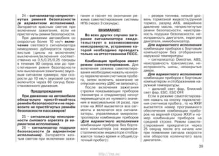 24 – сигнализатор непристег-
нутых ремней безопасности
(в вариантном исполнении).
Загорается красным светом при
включении зажигания, если не
пристегнуты ремни безопасности.
При движении автомобиля со
скоростью более 10 км/ч вклю-
чение светового сигнализатора
немедленно дублируется преры-
вистым (циклы из включения/
выключения/включения соответ-
ственно на 0,5/0,25/0,25 секунды
в течение 90 секунд или до при-
стегивания ремня безопасности
или выключения зажигания) звуко-
вым сигналом зуммера; при ско-
рости до 10 км/ч звуковой сигнал
включится через 60 секунд безо-
становочного движения.
Предупреждение
При движении на автомобиле
обязательно пристёгивайтесь
ремнём безопасности и не пере-
возите не пристёгнутых ремнём
безопасности пассажиров!
25 – сигнализатор неисправ-
ности силового агрегата (в ва-
риантном исполнении).
26 – сигнализатор подушки
безопасности (в вариантном
исполнении). Загорается жел-
тым светом при включении зажи-
гания и гаснет по окончании ре-
жима самотестирования системы
НПБ (через 3 секунды).
ВНИМАНИЕ!
Во всех других случаях заго-
рание сигнализатора свиде-
тельствует о возникновении
неисправности, устранение ко-
торой необходимо проводить
только на аттестованном ПССС.
Комбинация приборов имеет
режим самотестирования. Для
включения режима самотестиро-
вания необходимо нажать на кноп-
ку переключения счетчиков пробе-
га, затем включить зажигание не
отпуская кнопку (ДВС не запускать).
После включения зажигания
стрелки показывающих приборов
(тахометра и спидометра) начнут
перемещаться из нулевого значе-
ния в максимальное (4 раза), при
этом на ЖКИ высветятся все сег-
менты и включатся все сигнали-
заторы, управляемые микрокон-
троллером комбинации приборов
(Для вариантного исполнения
комбинации приборов без борто-
вого компьютера (на жидкокри-
сталлическом индикаторе отобра-
жается только время и общий/су-
точный пробег)):
– резерв топлива, низкий уро-
вень тормозной жидкости/ручной
тормоз, разряд АКБ, аварийное
давление масла, непристегнутые
ремни безопасности, неисправ-
ность подушки безопасности, не-
исправность двигателя, перегрев
двигателя, иммобилизатор.
Для вариантного исполнения
комбинации приборов с бортовым
компьютером без отображения
наружной температуры:
– сигнализатор Overdrive, ABS,
неисправность трансмиссии, не-
исправность шины, незакрытые
двери.
Для вариантного исполнения
комбинации приборов с бортовым
компьютером и отображением на-
ружной температуры:
– дальний свет фар, ближний
свет фар, ESC, ESC OFF.
Если в режиме самотестирова-
ния нажать на кнопку переключе-
ния счетчиков пробега , то на ЖКИ
высветятся номер программного
обеспечения комбинации прибо-
ров на верхней строке ЖКИ и но-
мер комбинации приборов на
средней строке. Режим самоте-
стирования прекратится через
25 секунд после его начала или
при появлении сигнала скорости
или оборотов коленчатого вала
двигателя.
39
http://vnx.su/
 
