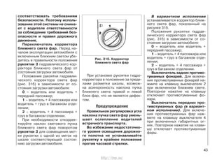 соответствовать требованиям
безопасности. Поэтому исполь-
зование этой системы не снима-
ет с водителя ответственности
за соблюдение требований без-
опасности и правил дорожного
движения.
Переключатель корректора
ближнего света фар. Перед на-
чалом эксплуатации автомобиля с
включенным ближним светом убе-
дитесь в правильности положения
рукоятки 3 гидравлического кор-
ректора ближнего света фар от
состояния загрузки автомобиля.
Положения рукоятки гидравли-
ческого корректора света фар
(рис. 31б) в зависимости от со-
стояния загрузки автомобиля:
0 – водитель или водитель +
передний пассажир;
1 – водитель + 4 пассажира или
водитель + груз в багажном отде-
лении;
2 – водитель + 4 пассажира +
груз в багажном отделении.
При необходимости откоррек-
тируйте наклон светового пучка
ближнего света фар поворотом
рукоятки 3 для совмещения мет-
ки рукоятки с одной из меток на
шкале соответствующей состоя-
нию загрузки автомобиля.
При установке рукоятки гидро-
корректора в положение за преде-
лами разметки шкалы, возмож-
на асинхронность наклона пучка
ближнего света правой и левой
блок-фар, что не является дефек-
том.
Предупреждение
Правильная регулировка угла
наклона пучка света фар умень-
шает ослепление водителей
встречного транспорта.
Во избежание недостаточно-
го уровня освещения дорожно-
го полотна не устанавливайте
рукоятку в крайнее положение
против часовой стрелки.
43
Рис. 31б. Корректор
ближнего света фар
В вариантном исполнении
устанавливается корректор ближ-
него света фар, показанный на
рисунке 31б.
Положения рукоятки гидрав-
лического корректора света фар
(рис. 31б) в зависимости от со-
стояния загрузки автомобиля:
0 – водитель или водитель +
передний пассажир;
1 – водитель + 4 пассажира или
водитель + груз в багажном отде-
лении;
2 – водитель + 4 пассажира +
груз в багажном отделении.
Выключатель задних противо-
туманных фонарей. Для включе-
ния противотуманных фонарей на-
жмите на клавишу выключателя 2
при включенном ближнем свете.
Повторное нажатие на клавишу
отключает противотуманные фо-
нари.
Выключатель передних про-
тивотуманных фар (в вариант-
ном исполнении). Для включе-
ния противотуманных фар наж-
мите на клавишу выключателя 4
при включенных габаритных ог-
нях. Повторное нажатие на клави-
шу отключает противотуманные
фары.
http://vnx.su/
 