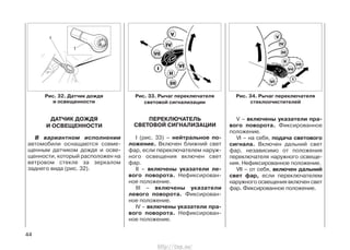 ДАТЧИК ДОЖДЯ
И ОСВЕЩЕННОСТИ
В вариантном исполнении
автомобили оснащаются совме-
щенным датчиком дождя и осве-
щенности, который расположен на
ветровом стекле за зеркалом
заднего вида (рис. 32).
ПЕРЕКЛЮЧАТЕЛЬ
СВЕТОВОЙ СИГНАЛИЗАЦИИ
I (рис. 33) – нейтральное по-
ложение. Включен ближний свет
фар, если переключателем наруж-
ного освещения включен свет
фар.
II – включены указатели ле-
вого поворота. Нефиксирован-
ное положение.
III – включены указатели
левого поворота. Фиксирован-
ное положение.
IV – включены указатели пра-
вого поворота. Нефиксирован-
ное положение.
V – включены указатели пра-
вого поворота. Фиксированное
положение.
VI – на себя, подача светового
сигнала. Включен дальний свет
фар, независимо от положения
переключателя наружного освеще-
ния. Нефиксированное положение.
VII – от себя, включен дальний
свет фар, если переключателем
наружного освещения включен свет
фар. Фиксированное положение.
44
Рис. 34. Рычаг переключателя
стеклоочистителей
Рис. 33. Рычаг переключателя
световой сигнализации
Рис. 32. Датчик дождя
и освещенности
http://vnx.su/
 