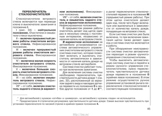 ПЕРЕКЛЮЧАТЕЛЬ
СТЕКЛООЧИСТИТЕЛЕЙ
Стеклоочистители ветрового
стекла включаются при переводе
ключа в выключателе зажигания в
положение I.
I (рис. 34) – нейтральное
положение. Очистители и омыва-
тели стекол выключены.
II – включен прерывистый ре-
жим работы очистителя ветро-
вого стекла. Нефиксированное
положение.
III – включен прерывистый
режим работы очистителя вет-
рового стекла. Фиксированное
положение.
IV – включена малая скорость
очистителя ветрового стекла.
Фиксированное положение.
V – включена большая ско-
рость очистителя ветрового сте-
кла. Фиксированное положение.
VI – на себя, включен омыва-
тель ветрового стекла. Нефик-
сированное положение.
VII* – от себя, включен очисти-
тель заднего стекла (в вариант-
ном исполнении). Фиксирован-
ное положение.
VIII* – от себя, включен очисти-
тель и омыватель заднего сте-
кла (в вариантном исполнении).
Нефиксированное положение.
В прерывистом режиме работы
очиститель делает ход щеток один
раз в несколько секунд с постоян-
ным интервалом, независимо от
наличия капель на ветровом стекле.
В вариантном исполнении на
автомобили устанавливается си-
стема автоматического управле-
ния очистителем ветрового стекла
(система очистки), которая позво-
ляет включать и выключать очи-
ститель автоматически в зависи-
мости от наличия капель дождя на
ветровом стекле автомобиля.
Система очистки работает толь-
ко при включенном зажигании.
Для включения системы очистки
необходимо переключатель чув-
ствительности датчика дождя 1 (см.
рис. 32), расположенный за зерка-
лом заднего вида в накладке датчи-
ка перевести из положения 0 в лю-
бое другое положение от 1 до 4**,
а рычаг переключателя стеклоочи-
стителей перевести в положение III
(прерывистый режим работы). При
этом щетки очистителя делают
один ход, после чего будут включа-
ться или выключаться в зависимо-
сти от количества капель дождя,
попадающих на ветровое стекло.
Если система очистки уже была
включена, то при включении зажи-
гания щетки также делают один
ход и система очистки включается
в работу.
При обнаружении неисправно-
сти система очистки автоматиче-
ски переходит в режим «ручного»
управления стеклоочистителем.
Чтобы выключить автоматиче-
скую систему очистки и перейти в
режим «ручного» управления сте-
клоочистителем, нужно переклю-
чатель чувствительности датчика
дождя перевести в положение 0
(крайнее левое положение). В этом
режиме осуществляется ручное
управление установкой рычага пе-
реключателя стеклоочистителей в
соответствующее положение.
45
* Для автомобилей с кузовом «хэтчбек» и «универсал», на автомобиле с кузовом «седан» не используется.
** Предусмотрена 4-ступенчатая регулировка чувствительности датчика дождя. Самая высокая чувствительность при
установке переключателя по часовой стрелке в крайнее правое положение 4.
http://vnx.su/
 