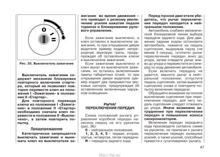 Выключатель зажигания со-
держит механизм блокировки
повторного включения старте-
ра, который не позволяет пов-
торно перевести ключ из поло-
жения I «Зажигание» в положе-
ние II «Стартер».
Для повторного перевода
ключа из положения I «Зажига-
ние» в положение II «Стартер»
необходимо сначала ключ пе-
ревести в положение 0 «Выклю-
чено», а затем повторить по-
пытку.
Предупреждение
Категорически запрещается
выключать зажигание и выни-
мать ключ из выключателя за-
жигания во время движения –
это приводит к резкому увели-
чению усилия нажатия педали
тормоза и блокированию руле-
вого управления.
Если зажигание выключено, а
ключ оставлен в выключателе за-
жигания, то при открывании двери
водителя зуммер издает непре-
рывную звуковую трель, преду-
преждая об оставленном ключе
в выключателе зажигания.
Если зажигание выключено и
ключ вынут из выключателя зажи-
гания, но остались включенными
лампы габаритных огней, то при
открывании двери водителя зум-
мер издает два прерывистых зву-
ковых сигнала, предупреждая об
оставленном включенным наруж-
ном освещении.
РЫЧАГ
ПЕРЕКЛЮЧЕНИЯ ПЕРЕДАЧ
Схема положений рычага уп-
равления коробкой передач на-
несена сверху на его рукоятке
(рис. 36):
0 – нейтральное положение.
1, 2, 3, 4, 5 – первая, вторая,
третья, четвертая, пятая передачи.
R – передача заднего хода.
Перед пуском двигателя убе-
дитесь, что рычаг переключе-
ния передач находится в ней-
тральном положении.
Автомобиль снабжен механиче-
ской блокировкой линии выбора
передачи заднего хода. Для дви-
жения задним ходом остановите
автомобиль, нажмите на педаль
сцепления, выдержав паузу (не
менее 3 секунд), «утопите» рычаг
переключения передач вниз до
упора, затем отведите рычаг вле-
во до упора и переместите его впе-
ред по ходу движения автомобиля.
Если включить передачу не
удается, верните рычаг в нейт-
ральное положение, отпустите
педаль сцепления, затем выжмите
сцепление снова и повторите по-
пытку включения передачи.
Обращайте внимание на полное
выключение сцепления при пере-
ключении передач, для чего пе-
даль сцепления следует отжимать
до упора. Иначе возможно за-
труднение при переключении
передач и повышение износа
синхронизаторов.
Включение передач переднего
хода производите согласно схеме
на рукоятке, не прилагая к рычагу
переключения передач излишних
усилий, а также усилий, способных
привести к «утапливанию» рычага.
47
Рис. 35. Выключатель зажигания
http://vnx.su/
 