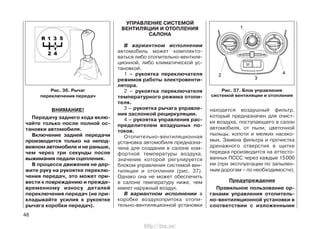 ВНИМАНИЕ!
Передачу заднего хода вклю-
чайте только после полной ос-
тановки автомобиля.
Включение задней передачи
производится только на непод-
вижном автомобиле и не раньше,
чем через три секунды после
выжимания педали сцепления.
В процессе движения не дер-
жите руку на рукоятке переклю-
чения передач, это может при-
вести к повреждению и прежде-
временному износу деталей
переключения передач (не при-
кладывайте усилия к рукоятке
рычага коробки передач).
УПРАВЛЕНИЕ СИСТЕМОЙ
ВЕНТИЛЯЦИИ И ОТОПЛЕНИЯ
САЛОНА
В вариантном исполнении
автомобиль может комплекто-
ваться либо отопительно-вентиля-
ционной, либо климатической ус-
тановкой.
1 – рукоятка переключателя
режимов работы электровенти-
лятора.
2 – рукоятка переключателя
температурного режима отопи-
теля.
3 – рукоятка рычага управле-
ния заслонкой рециркуляции.
4 – рукоятка управления рас-
пределителем воздушных по-
токов.
Отопительно-вентиляционная
установка автомобиля предназна-
чена для создания в салоне ком-
фортной температуры воздуха,
значение которой регулируется
блоком управления системой вен-
тиляции и отопления (рис. 37).
Однако она не может обеспечить
в салоне температуру ниже, чем
имеет наружный воздух.
В вариантном исполнении в
коробке воздухопритока отопи-
тельно-вентиляционной установки
находится воздушный фильтр,
который предназначен для очист-
ки воздуха, поступающего в салон
автомобиля, от пыли, цветочной
пыльцы, копоти и мелких насеко-
мых. Замена фильтра и прочистка
дренажного отверстия в щитке
передка производится на аттесто-
ванных ПССС через каждые 15000
км (при эксплуатации по запылен-
ным дорогам – по необходимости).
Предупреждение
Правильное пользование ор-
ганами управления отопитель-
но-вентиляционной установки в
соответствии с изложенными
48
Рис. 37. Блок управления
системой вентиляции и отопления
Рис. 36. Рычаг
переключения передач
http://vnx.su/
 