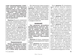 ниже рекомендациями позво-
ляет повысить безопасность
движения за счет быстрой
очистки стекол от снега и льда, а
также устранения запотевания.
Помните – быстрая очистка
стекол и наиболее эффектив-
ное отопление салона возмож-
ны только при полностью про-
гретом двигателе!
Рукоятка 3 рычага управления
заслонкой рециркуляции служит
для подачи в салон наружного воз-
духа, при этом она находится в
крайнем левом положении ,
а при положении рукоятки 3 в
крайнем правом положении
перекрывается подача наружного
воздуха в салон автомобиля (ре-
жим рециркуляции). Этот режим
может быть использован летом
при проезде тоннеля или при дви-
жении в «пробке» для исключения
попадания в салон воздуха, насы-
щенного отработанными газами.
Предупреждение
Режим рециркуляции может
быть включен только на корот-
кое время, так как при этом све-
жий воздух в салон не поступа-
ет, и стекла могут запотевать.
Для увеличения подачи воздуха
в салон автомобиля переведите
рукоятку 1 переключателя режи-
мов работы электровентилятора
отопителя в одно из четырех поло-
жений. Положение 1 – минимальная
скорость подачи воздуха в салон,
положение 2 и 3 – средние скоро-
сти, а положение 4 – максимальная.
В положении переключателя 0 вен-
тилятор не работает, подачи свеже-
го воздуха в салон нет.
ВНИМАНИЕ!
При движении автомобиля
рекомендуется включать вен-
тилятор отопителя как мини-
мум на первую скорость для
создания в салоне избыточного
давления (для исключения
попадания пыли и грязи через
неплотности кузова), а также
чтобы избежать запотевания
стекол.
Рукоятка 4 блока управления
служит для распределения подачи
воздуха.
Если рукоятка 4 установлена
своей белой меткой напротив
символа , воздух поступает в
нижнюю часть салона, в зоны ног
водителя и пассажиров.
Если рукоятка 4 установлена
своей меткой напротив символа
, воздух поступает в нижнюю
часть салона, в зоны ног водителя
и пассажиров, а также через сопла
обдува ветрового стекла и сопла
обдува стекол передних дверей.
Если рукоятка 4 установлена
своей меткой напротив символа
, воздух поступает через сопла
обдува ветрового стекла и сопла
обдува стекол передних дверей.
Если рукоятка 4 установлена
своей меткой напротив символа
, воздух поступает через боко-
вые и центральные сопла в верх-
нюю часть салона автомобиля для
обдува водителя и пассажиров.
Непосредственным воздейст-
вием на дефлекторы сопел 1, 2, 3 и
4 (рис. 38) регулируется интенсив-
ность подачи воздуха путем изме-
нения положения дефлекторов
вплоть до полного их закрытия.
Открытие нужного сопла произво-
дится нажатием на специальное
углубление в дефлекторе. Враще-
нием дефлектора регулируется
направление воздушного потока.
7 Р.Э. LADA GRANTA 49
http://vnx.su/
 