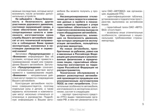 можные последствия, которые могут
возникнуть после установки допол-
нительных устройств.
Не забывайте — Ваша безопас-
ность и безопасность других
участников дорожного движения,
состояние окружающей среды, а
также обеспечение высоких эк-
сплуатационных качеств и заяв-
ленного изготовителем срока
службы Вашего автомобиля зави-
сят от его технической исправно-
сти и соблюдения Вами правил
эксплуатации, изложенных в на-
стоящем руководстве и сервис-
ной книжке!
Заголовки «Предупреждение» и
«Внимание» информируют Вас об
условиях, которые могут привести к
травмированию людей или повреж-
дению Вашего автомобиля. Заголо-
вок «Предупреждение» означает,
что неправильные действия могут
привести к травмированию людей,
«Внимание» – неправильные дей-
ствия могут привести к повреждению
Вашего автомобиля.
Конструкция автомобиля посто-
янно совершенствуется, поэтому
отдельные узлы и детали, а также
варианты исполнения и комплекта-
ции могут несколько отличаться от
описанных в руководстве. Подроб-
ную информацию о Вашем авто-
мобиле Вы можете получить у про-
давца.
Несанкционированное отклю-
чение датчика скорости и измене-
ние данных о пробеге в показа-
ниях одометра приводит к утере
гарантийных обязательств изго-
товителя и возможному выходу из
строя оборудования автомобиля.
При неисправностях, влияю-
щих на безопасность движения,
при которых запрещается эксплу-
атация автомобиля, пользуйтесь
услугами эвакуатора.
На новые автомобили, прио-
бретенные за рубежом, равно как
и ввезенные в Российскую Феде-
рацию для реализации и реализо-
ванные физическим и юридиче-
ским лицам, гарантийные обяза-
тельства изготовителя на терри-
тории Российской Федерации не
распространяются.
Техническое обслуживание и
ремонт реэкспортных автомоби-
лей производятся продавцом или
уполномоченным изготовителем
ПССС за счет потребителя. Отли-
чительные особенности автомобиля,
изготовленного в экспортном испол-
нении, состоят в следующем:
– паспорт транспортного средст-
ва (ПТС) выдан таможенными орга-
нами РФ, в нем нет реквизитов и пе-
чати ОАО «АВТОВАЗ» как организа-
ции, выдавшей ПТС;
– идентификационная табличка,
установленная в подкапотном прост-
ранстве, выполнена на английском
языке;
– гарантийный талон ОАО «АВТО-
ВАЗ» отсутствует;
– возможны иные отличительные
особенности, связанные с нацио-
нальными требованиями страны-
импортера.
5
http://vnx.su/
 