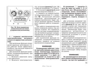 6 – клавиша выключателя
электрообогрева ветрового
стекла (в вариантном исполне-
нии).
При включении функции охлаж-
дения удаление запотевания сте-
кол работает более эффективно,
особенно при высокой влажности
наружного воздуха.
Для включения функции охлаж-
дения (кондиционирования) при
закрытых окнах:
1. Включите зажигание (запу-
стите двигатель).
2. Включите электровентиля-
тор, установив рукоятку 1 (рис. 39)
в одно из положений 1, 2, 3 или 4.
3. Установите рукоятку 4 своей
меткой напротив символа .
4. Нажмите на клавишу выклю-
чателя кондиционера 5 с симво-
лом . Контрольный световой
индикатор, расположенный на
клавише выключателя, будет све-
титься зеленым светом в течение
всего времени работы кондицио-
нера.
При работе кондиционера воз-
можно появление капель под мо-
торным отсеком. Это нормально,
так как система кондиционирова-
ния автомобиля выводит сконден-
сированную на испарителе конди-
ционера влагу из салона.
Для выключения функции ох-
лаждения (кондиционирования)
повторно нажмите на клавишу
выключателя кондиционера.
ВНИМАНИЕ!
Кондиционер работает толь-
ко при работающем двигателе,
когда температура наружного
воздуха не ниже 5 0
С и при уста-
новке рукоятки 1 в одно из
положений 1,2, 3 или 4 (т.е. при
включенном электровентиля-
торе).
В положении рукоятки 4
хотя бы одно из сопел 1, 2, 3
или 4 (см. рис. 38) должно быть
открытым, иначе теплообмен-
ник охлаждения воздуха (испа-
ритель) может обледенеть и
перекрыть подачу воздуха в
салон.
Для установки желаемой тем-
пературы воздуха в салоне повер-
ните рукоятку 2 (см. рис. 39) по
часовой стрелке для повышения,
против часовой стрелки для пони-
жения. Температура будет под-
держиваться автоматически в
пределах производительности кли-
матической установки и устано-
вленного допуска.
Для ускорения охлаждения воз-
духа в салоне рекомендуется на
короткое время включать режим
рециркуляции, для чего рукоятку 3
переведите в крайне правое поло-
жение , при этом прекраща-
ется поступление наружного воз-
духа и происходит забор воздуха
из салона.
ВНИМАНИЕ!
Не рекомендуется использо-
вать режим рециркуляции дли-
тельно, так как это приводит к
53
Рис. 39. Блок управления
климатической системой
(в вариантном исполнении)
http://vnx.su/
 