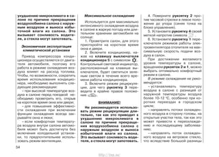 ухудшению микроклимата в са-
лоне по причине прекращения
воздухообмена салона с наруж-
ным воздухом и выноса избы-
точной влаги из салона. Это
вызывает сонливость водите-
ля, а стекла могут запотевать.
Экономичная эксплуатация
климатической установки
Привод компрессора конди-
ционера осуществляется от двига-
теля автомобиля, поэтому его
работа в режиме охлаждения воз-
духа влияет на расход топлива.
Чтобы, по возможности, сократить
время использования кондицио-
нера, необходимо выполнять сле-
дующие рекомендации:
– при высокой температуре воз-
духа в салоне перед поездкой не-
обходимо проветрить его, открыв
на короткое время окна или двери;
– для повышения эффективно-
сти охлаждения при включении
функции охлаждения всегда зак-
рывайте окна и люки;
– если комфортная температу-
ра воздуха внутри салона автомо-
биля может быть достигнута без
включения холодильной установ-
ки, то предпочтительнее исполь-
зовать режим вентиляции.
Максимальное охлаждение
Используется для максимально
интенсивного охлаждения воздуха
в салоне в жаркую погоду или дли-
тельном хранении автомобиля на
солнце:
1. Проветрите салон, для этого
приоткройте на короткое время
окна и двери.
2. Включите кондиционер, на-
жав на клавишу выключателя
кондиционера 5 с символом .
Контрольный световой индикатор,
расположенный на клавише вы-
ключателя, будет светиться зеле-
ным светом в течение всего вре-
мени работы кондиционера.
3. Включите режим рециркуля-
ции, для чего рукоятку 3 пере-
ведите в крайне правое положе-
ние .
ВНИМАНИЕ!
Не рекомендуется использо-
вать режим рециркуляции дли-
тельно, так как это приводит к
ухудшению микроклимата в
салоне по причине прекраще-
ния воздухообмена салона с
наружным воздухом и выноса
избыточной влаги из салона.
Это вызывает сонливость води-
теля, а стекла могут запотевать.
4. Поверните рукоятку 2 про-
тив часовой стрелки в левое поло-
жение до упора (синяя точка на
блоке управления).
5. Установите рукоятку 4 своей
меткой напротив символа .
6. Установите рукоятку 1 пере-
ключателя режимов работы элек-
тровентилятора отопителя на мак-
симальную скорость подачи воз-
духа в салон.
При достижении желаемого
уровня температуры в салоне,
вращением рукояток 2 и 1, можно
выбрать оптимально комфортный
режим в салоне.
В режиме охлаждения не реко-
мендуется:
– устанавливать температуру
воздуха в салоне с разницей от
наружной температуры воздуха
более 10-12 0
С, особенно при ко-
ротких переездах в городском
цикле;
– направлять потоки охлажден-
ного воздуха в сторону головы, на
открытые участки тела, так как это
может привести к переохлажде-
нию и последующему заболева-
нию;
– направлять поток охлажден-
ного воздуха на ветровое стекло,
что вследствие большой разницы
54
http://vnx.su/
 