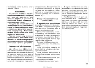 температур может вызвать запо-
тевание стекол.
ВНИМАНИЕ!
Включение системы конди-
ционирования воздуха при езде
по гористой местности или
тяжелых дорожных условиях с
прицепом может привести к
перегреву двигателя.
Следите за сигнализатором
температуры охлаждающей жид-
кости. Если он свидетельствует
о перегреве двигателя, выклю-
чите кондиционер. Иначе воз-
можно повреждение или пол-
ный отказ двигателя.
Так как компрессор системы
приводится от двигателя авто-
мобиля, то при включении ком-
прессора возможны небольшие
изменения в работе двигателя.
Техническое обслуживание
Для обеспечения эффективно-
сти работы системы кондициони-
рования ее необходимо включать
на короткое время не реже одного
раза в месяц, вне зависимости от
погоды и времени года. Холодиль-
ная машина заправлена хладоно-
сителем и находится под высо-
ким давлением. Самостоятельное
устранение неполадок в работе
системы не допускается. Обра-
щайтесь за консультацией к офи-
циальному дилеру или на аттесто-
ванные ПССС.
Электрообогрев ветрового
стекла (ЭОВС)
В вариантном исполнении
автомобиль комплектуется систе-
мой ЭОВС, которая используется
для быстрого удаления инея и
влаги с ветрового стекла.
Для включения системы нажми-
те клавишу выключателя 6 при
включении загорается индикатор
на клавише выключателя. Систе-
ма функционирует только при
работающем двигателе.
Система ЭОВС выключается:
– автоматически по истечении
6 минут;
– при повторном нажатии во
время работы обогрева на клави-
шу выключателя;
– при падении напряжения в
бортовой сети ниже допустимого
уровня;
– при снижении оборотов дви-
гателя ниже допустимых;
– при выключении зажигания.
В случае невключения или авто-
матического отключения системы
раньше предусмотренного вре-
мени, рекомендуется выключить
часть других потребителей и пов-
торить включение.
Наибольший эффект дает ис-
пользование ЭОВС совместно с
системой отопления и вентиляции
салона, установленной в режим
очистки стекол от снега, льда
или предотвращения запотевания
(см. соответствующие подразде-
лы Руководства).
55
http://vnx.su/
 