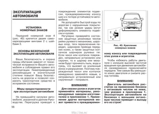 УСТАНОВКА
НОМЕРНЫХ ЗНАКОВ
Передний номерной знак 4
(рис. 40) крепится двумя само-
нарезающими винтами 2 с шай-
бами 3.
ОСНОВЫ БЕЗОПАСНОЙ
ЭКСПЛУАТАЦИИ АВТОМОБИЛЯ
Ваша безопасность и охрана
среды обитания зависят от техни-
ческой исправности Вашего авто-
мобиля и соблюдения правил его
эксплуатации. Нижеприведенные
рекомендации в значительной
степени повысят Вашу безопас-
ность на дорогах и позволят сох-
ранить транспортное средство в
исправном состоянии.
Меры предосторожности
при эксплуатации автомобиля
Не превышайте нагрузки авто-
мобиля, указанной в данном Руко-
водстве. Перегрузка приводит к
повреждению элементов подве-
ски, преждевременному износу
шин и к потере устойчивости авто-
мобиля.
Не допускайте быстрой езды по
дорогам с нарушенным покрыти-
ем, так как резкие удары могут
деформировать элементы подве-
ски и кузова.
Регулярно проверяйте состоя-
ние защитных резиновых чехлов
рейки рулевого механизма, шаро-
вых опор, тяги переключения пе-
редач, шарниров привода перед-
них колес, а также защитных кол-
пачков шарниров рулевых тяг.
Если чехол или колпачок повреж-
ден, неправильно установлен или
скручен, то в шарнир или меха-
низм будут проникать пыль, вода и
грязь, что вызовет их усиленный
износ и разрушение. Поэтому пов-
режденный чехол или колпачок
немедленно заменяйте новым, а
неправильно установленный или
скрученный – поправьте.
ВНИМАНИЕ!
Для смазки узлов и агрегатов
применяйте материалы, реко-
мендуемые заводом-изготови-
телем в приложении 1. Приме-
нение других материалов мо-
жет привести к преждевремен-
ному износу или повреждению
этих узлов и агрегатов.
Чтобы избежать работы двига-
теля с излишне высокой частотой
вращения при движении автомоби-
ля своевременно переключайте
передачи. Тем самым Вы уменьши-
те износ двигателя и снизите рас-
ход топлива.
ВНИМАНИЕ!
Двигатель автомобиля рас-
считан на применение бензина
с октановым числом не ниже,
чем указано в приложении 1.
Эксплуатация автомобиля на
бензинах с меньшим октано-
вым числом приведет к выходу
его из строя!
56
Рис. 40. Крепление
номерных знаков
ЭКСПЛУАТАЦИЯ
АВТОМОБИЛЯ
http://vnx.su/
 