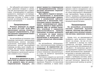Не забывайте регулярно прове-
рять давление воздуха в шинах,
так как эксплуатация шин с давле-
нием, отличающимся от рекомен-
дованного, приводит к их прежде-
временному износу, увеличению
расхода топлива, а также к ухуд-
шению устойчивости и управляе-
мости автомобиля.
Предупреждение
Разница давления на одной
оси всего на 0,02 – 0,03 МПа
увеличивает расход топлива и
ухудшает управляемость, а при
экстренном торможении может
привести к заносу!
На автомобиле установлен трос
привода сцепления с механизмом
компенсации износа накладок
сцепления, благодаря которому
исключена ручная регулировка
привода за весь срок службы на-
кладок. Во избежание пробуксов-
ки сцепления, после переключе-
ния передачи и включения сцепле-
ния снимите ногу с педали.
ВНИМАНИЕ!
В процессе движения не дер-
жите ногу на педали сцепления
и не держите руку на рычаге
переключения передач, это
может привести к повреждению
и преждевременному износу
деталей механизма переклю-
чения передач.
При работе педали в процес-
се выключения и включения
сцепления происходит замыка-
ние и размыкание зубчатых
элементов в механизме ком-
пенсации износа накладок, что
может сопровождаться харак-
терным звуком в виде щелчка.
Данный звук не должен вызы-
вать опасения о нарушении
работоспособности привода
сцепления, он может возникать
и исчезать по мере износа
накладок, при этом полнота
выключения и включения сце-
пления полностью обеспечива-
ется.
На автомобилях, оборудован-
ных электроусилителем рулевого
управления (в вариантном ис-
полнении), при достижении край-
них положений поворота рулевого
колеса появление незначительно-
го стука не является признаком
неисправности.
Постоянно следите за чистотой
клемм и зажимов аккумуляторной
батареи и за надежностью их со-
единения. Помните, что окисление
клемм и зажимов, а также нена-
дежное соединение вызывают ис-
крение в месте ненадежного кон-
такта, что может привести к выходу
из строя электронного оборудова-
ния автомобиля. Также не допус-
кается проверять работоспособ-
ность генератора при работающем
двигателе путем снятия зажимов с
аккумуляторной батареи.
Предупреждение
На автомобиле установлена
система зажигания высокой
энергии. Поэтому при работаю-
щем двигателе касание элемен-
тов системы зажигания опасно.
Кроме того, не рекомендуется
проверять цепи высокого напря-
жения «на искру», так как это мо-
жет привести к выходу из строя
элементов системы зажигания.
При техническом обслуживании ав-
томобиля с 8-клапанным двигате-
лем проверяйте надежность соеди-
нений высоковольтных проводов с
катушками и свечами зажигания.
Демонтаж высоковольтных про-
водов с приборов системы зажи-
гания осуществляйте только за за-
щитный колпачок. Демонтаж за
высоковольтный провод не допус-
кается!
57
http://vnx.su/
 