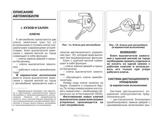ОПИСАНИЕ
АВТОМОБИЛЯ
I. КУЗОВ И САЛОН
КЛЮЧИ
К автомобилю прилагаются два
ключа зажигания (рис. 1а) со
встроенными в головку ключа спе-
циальными кодирующими устрой-
ствами. Ключ выключателя зажи-
гания с черной меткой на торце
совмещает в себе функции:
– ключа замков дверей и крыш-
ки багажника;
– ключа выключателя зажига-
ния;
– рабочего ключа иммобилиза-
тора*.
В вариантном исполнении
вместо ключа выключателя зажи-
гания с черной меткой на торце
к автомобилю прилагается ключ с
пультом дистанционного управле-
ния (рис. 1б), который также выпол-
няет все вышеуказанные функции.
Ключ с красной меткой совме-
щает в себе функции:
– ключа замков дверей и крыш-
ки багажника;
– ключа выключателя зажига-
ния;
– обучающего ключа иммоби-
лизатора.
Номер кода ключа нанесен на
бирке. Снимите и сохраните бир-
ку. По этому номеру можно изгото-
вить новый ключ – необходимо об-
ратиться на аттестованное ПССС.
Изготовление новых ключей
выключателя зажигания взамен
утерянных производится за
счет потребителя.
ВНИМАНИЕ!
Ключ выключателя зажига-
ния с красной меткой на торце
необходимо хранить отдельно и
не носить на одной связке с
рабочим ключом и использо-
вать его только при утере
рабочего ключа.
СИСТЕМА ДИСТАНЦИОННОГО
УПРАВЛЕНИЯ
(в вариантном исполнении)
Система дистанционного уп-
равления электропакетом пред-
назначена для:
– дистанционной блокировки
(разблокировки) замков дверей с
одновременным включением (вы-
6
Рис. 1а. Ключи для автомобиля Рис. 1б. Ключи для автомобиля
(в вариантном исполнении)
* Иммобилизатор блокирует пуск двигате-
ля и обеспечивает дополнительную защиту
автомобиля от несанкционированного исполь-
зования. Помните, что иммобилизатор
является лишь дополнительным барьером на
пути злоумышленника и не обеспечивает абсо-
лютную и полную защиту Вашего автомобиля
от несанкционированного использования.
http://vnx.su/
 